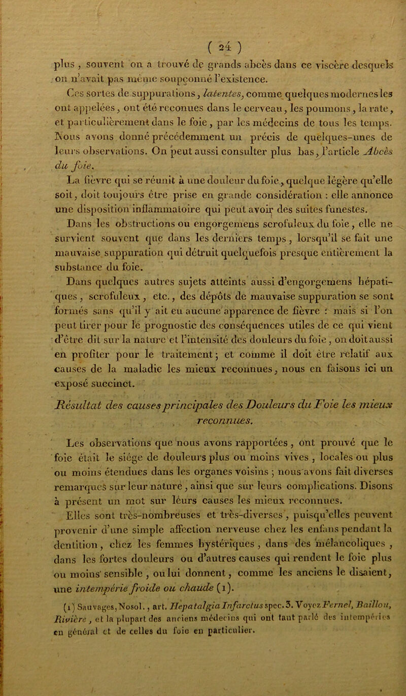 ( 24: ) plus , souTent on a irouvé de grands abcès dans ce YÎsccre desquels ou idaTail pas même soupçonné l’exislence. Ces sortes de suppurations, latentes, comme quelques modernes les ont apjielées, ont été reconues dans le cerveau, les poumons, la rate, et particulièrement dans le foie, par les médecins de tous les lenq)s. JNous avons donné précédemment un précis de quelques-unes de leurs observations. On Jjeut aussi consulter plus bas,l’article Abcès du fuie. La fièvre qui se réunit à une douleur du foie, quelque légère qu’elle soit, doit toujours être prise en grande considération : elle annonce une dis|)Osition inflammatoire qui peut avoir des suites funestes. Dans les obstructions ou engorgemens scrofuleux du foie, elle ne survient souvent que dans les derniers temps, lorsqu’il se fait une mauvaise suppuration qui détruit quelquefois presque entièrement la substance du foie. Dans quelques autres sujets atteints aussi d’engorgemens hépati- ques , scrofuleux, etc., des dépôts de mauvaise suppuration se sont formés sans qu’il y ait eu aueune'apparence de fièvre : mais si l’on peut tirer pour le prognostic des conséquences utiles de ce qui vient d’étre dit sur la nature et l’intensité des douleurs dufoie, ondoitaussi en profiter pour le tj’aitement 5 et comme il doit être relatif aux causes de la maladie les mieux reconnues, nous en faisons ici un exposé succinct. Résultat des causes principales des Douleurs du Foie les mieux reconnues. Les observations que nous avons rapportées, ont prouvé que le foie était le siège de douleui’s plus ou moins vives , locales ou plus ou moins étendues dans les organes voisins ; nous avons fait diverses remarques sur leur nature, ainsi que sur leurs complications. Disons à présent un mot sur leurs causes les mieux reconnues. Elles sont très-nombreuses et très-diverses’, puisqu’elles peuvent pro venir d’une simple aficction nerveuse chez les enfans pendant la dentition, chez les femmes hystériques, dans des niélancoliqucs , dans les fortes douleurs ou d’autres causes qui rendent le foie plus ou moins' sensible , ou lui donnent, comme les anciens le disaient, une intempérie froide ou chaude (1). (1) SaiivageSjNosol., art. IIepatalgiaInfarctuss\»<ic.Z.'VoyozFernel, Baillou, Rivière, et la plupart tîes anriens métlecins qui ont faut parlé des inlompérios eu général et de celles du foie en particulier.