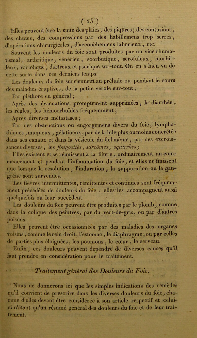 Elles peuvent être la suite des plaies, des piqûres ; des contusions, des chutes, des compressions par des habillemens trop serrés, d’opérations chirurgicales , d’accouchemens laborieux , etc. Souvent les douleurs du foie sont produites par un vice rhuma- tismal , arthritique, vénérien , scorbutique, scrofuleux, morbil- jleux, variolique , dartreux et psorique sur-tout. On en a Lien vu de celte sorte dans ces derniers temps. Les douleurs du foie survienneiTt au prélude ou pendant le cours des maladies éruptives, de la petite vérole sm'-tout j Par pléthore en général ; Après des évacuations promptement supprimées, la diarrhée , les règles, les hémorrhoïdes fréquemment ; Après diverses métastases ; Par des obstructions ou engorgemens divers du foie, lympha- thiques , muqueux , gélatineux, par de la bile plus oumoins concrétée dans ses canaux et dans la vésicule du fiel même, par des excrois- sances diverses, les fongosités, saYcômes J sqidrrhes ; Elles existent et se réunissent à la fièvre , ordinairement au com- mencement et pendant l’inflammation du foie, et elles ne finissent que lorsque la résolution , l’induration , la suppuration ou la gan- grène sont survenues. Les fièvres intermittentes, rémittentes et continues sont fréquem- ment précédées de douleurs du foie : elles les accompagnent aussi quelquefois ou leur succèdent. Les douleurs du foie peuvent être produites par le plomb, comme dans la colique des peintres, par du vert-de-gris, ou par d’autres poisons. Elles peuvent être occasionnées par des maladies des organes voisins, comme le rein droit, l’estomac , le diaphragme j ou par celles de parties plus éloignées, les poumons , le cœur , le cerveau. Enfin, ces douleurs peuvent dépendre de diverses causes qu’il faut prendre en considération pour le traitement. '• Traitement général des Douleurs du Foie. Nous ne donnerons Ici que les simplès Indications des remèdes qu’il convient de prescrire dans les diverses douleurs du foie, cha- cune d’elles devant être considérée à son article respectll et celui- ci n’étant qu’un résumé général des douleurs du foie et de leur trai- tement.