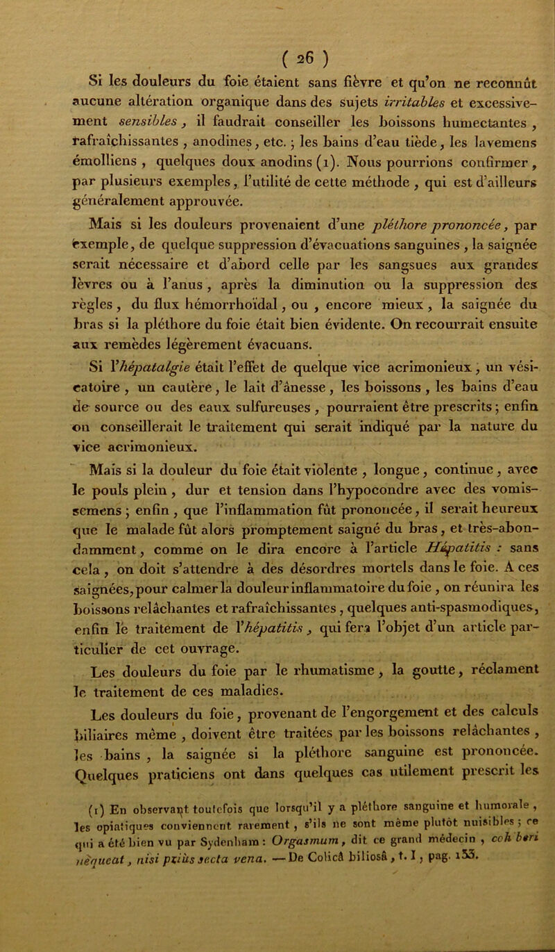 Si les douleurs du foie étaient sans fièvre et qu’on ne reconnût aucune altération organique dans des sujets irritables et excessive- ment sensibles , il faudrait conseiller les boissons humectantes , rafraîchissantes , anodines, etc. j les hains d’eau tiède, les lavemens émolliens , quelques doux anodins (i). Nous pourrions condrmer, par plusievirs exemples, l’utilité de celte méthode , qui est d’ailleurs généralement approuvée. Mais si les douleurs provenaient d’une pléthore prononcée, par Exemple, de quelque suppression d’évacuations sanguines, la saignée serait nécessaire et d’abord celle par les sangsues aux grandes lèvres ou à l’anus , après la diminution ou la suppression des règles, du flux hémorrhoidal, ou , encore mieux, la saignée du hras si la pléthore du foie était hien évidente. On recourrait ensuite aux remèdes légèrement évacuans. Si Yhépatalgie était l’effet de quelque vice acrimonieux, un vési- catoire , un cautère, le lait d’ânesse , les boissons , les bains d’eau de source ou des eaux sulfureuses , pourraient être prescrits; enfin ©U conseillerait le traitement qui serait indiqué par la nature du vice acrimonieux. Mais si la douleur du foie était violente , longue, continue, avec le pouls plein, dur et tension dans l’hypocondre avec des vomis- semcns ; enfin , que l’inflammation fût prononcée, il serait heureux que le malade fût alors promptement saigné du bras, et très-abon- damment , comme on le dira encore à l’article Hépatitis : sans cela , on doit s’attendre à des désordres mortels dans le foie. A ces Saignées, pour calmer la douleur inflammatoire du foie , on réunira les boissons relâchantes et rafraîchissantes, quelques anti-spasmodiques, enfin le traitement de Y hépatitis , qui fera l’objet d’un article par- ticulier de cet ouvrage. Les douleurs du foie par le rhumatisme, la goutte, réclament le traitement de ces maladies. Les douleurs du foie, provenant de l’engorgement et des calculs biliaires même , doivent être traitées par les boissons relâchantes , les bains , la saignée si la pléthore sanguine est prononcée. Quelques praticiens ont dans quelques cas utilement prescrit les (i) En observait toutefois que lorsqu’il y a pléthore sanguine et luimoiale , les opiatiques conviennent rarement , s’ils ne sont même plutôt nuisibles ; ce qui a été bien vu par Sydenham: Orgasmum, dit ce grand médecin , cch b$ri iiequcat, riisi ptiùs se.cta vena. — De Colicâ biliosâ, 1.1, pag. i53.