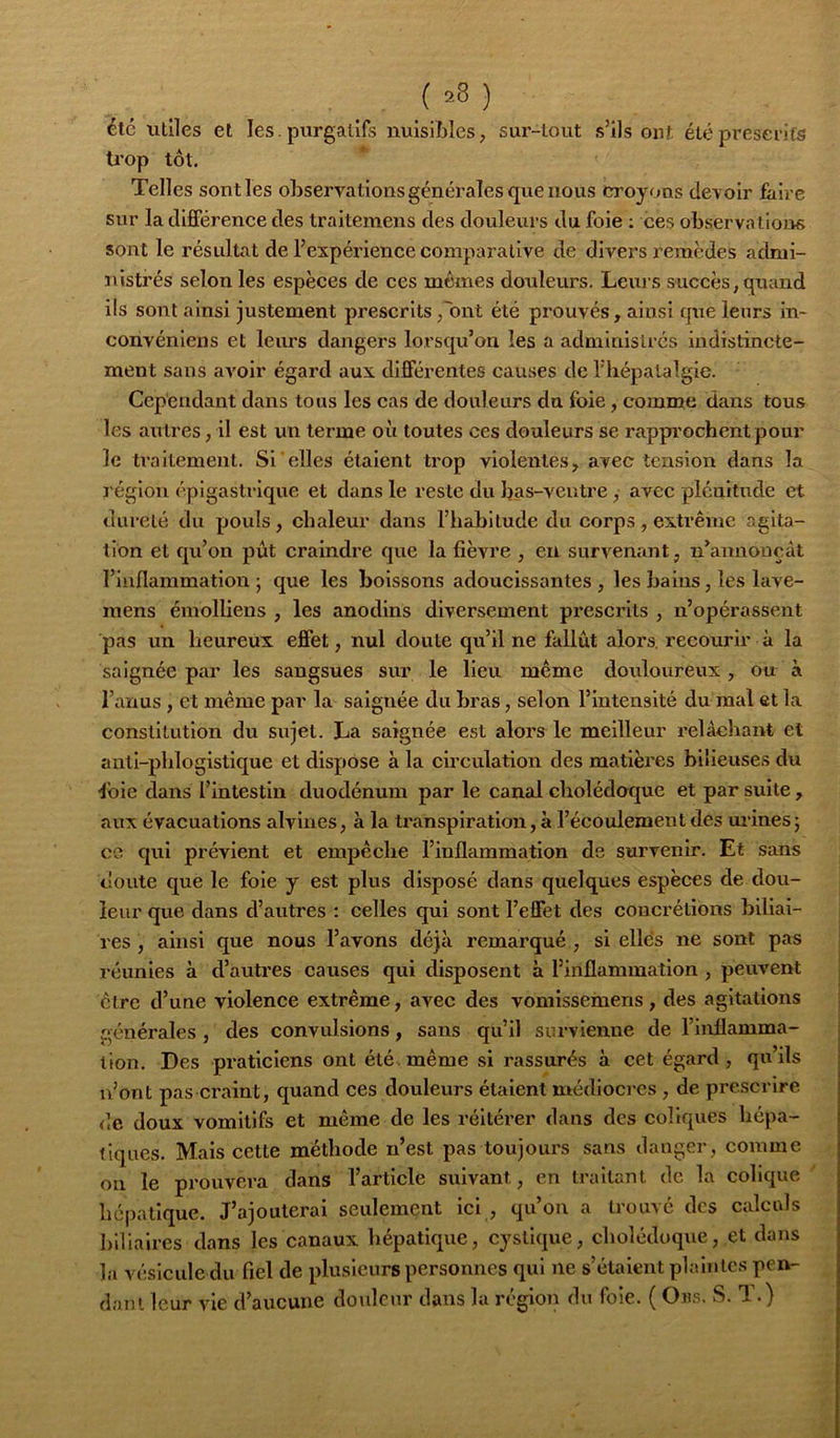 ( =8 ) élc utiles et les. purgatifs nuisilsles, sur-tout s’ils ont été prescrits trop tôt. Telles sont les observations générales que nous croyons devoir faire sur la dififérenee des traitemens des douleurs du foie ; ces observa lions sont le résultat de l’expérience comparative de divers remèdes admi- jaistrés selon les espèces de ces memes douleurs. Leiii s succès, qiaand ils sont ainsi justement prescrits j'ont été prouvés, ainsi fjue leurs in- convéniens et leurs dangers lorsqu’on les a administrés indistincte- ment sans avoir égard aux différentes causes de l'hépalalgie. Cependant dans tous les cas de douleurs du foie, comme dans tous les autres, il est un terme où toutes ces douleurs se rapprochent pour le ü’aitemenl. Si'elles étaient trop violentes, avec tension dans la région épigastrique et dans le reste du bas-ventre , avec plénitude et dureté du pouls, chaleur dans l’habitude du corps, extrême agita- tion et qu’on pût craindre que la fièvre , en survenant, n’annouçàt l’inflammation; que les boissons adoucissantes, les bains, les lave- mens émolbens , les anodins diversement prescrits , n’opérassent pas un heureux effet, nul doute qu’il ne fallût alors, recourir à la saignée par les sangsues sur le lieu même doidoureux, ou à l’anus, et même par la saignée du bras, selon l’intensité du mal et la constitution du sujet. La saignée est alors le meilleur relâchant et antl-phlogistique et dispose à la circulation des matières bilieuses du foie dans l’intestin duodénum parle canal cholédoque et par suite, aux évacuations alvines, à la transpiration, à l’écoulement des urines; ce qui prévient et empêche l’inflammation de survenir. Et sans doute que le foie y est plus disposé dans quelques espèces de dou- leur que dans d’autres : celles qui sont l’effet des concrétions biliai- res , ainsi que nous l’avons déjà remarqué , si elles ne sont pas réunies à d’autres causes qui disposent à l’inflammation, peuvent être d’une violence extrême, avec des voniissemens, des agitations générales , des convulsions, sans qu’il survienne de l’inflamma- tion. Des praticiens ont été. même si rassurés à cet égard, qu’ils u’ont pas craint, quand ces douleurs étaient médioci'cs , de prescrire de doux vomitifs et même de les réitérer dans des coliques hépa- tiques. Mais cette méthode n’est pas toujours sans danger, comme on le prouvera dans l’article suivant, en traitant de la colique hépatique. J’ajouterai seulement ici , qu’on a trouvé des calculs biliaires dans les canaux hépatique, cystique, cholédoque, et dans la vésicule du fiel de plusieurs personnes qui ne s’étaient phsinlcs pen- ^ dani leur vie d’aucune douleur dans la région du foie. ( Oiis. S. T.)