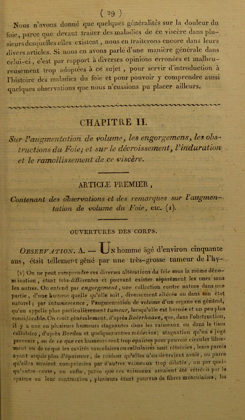 Nous n’avons donné que quelques généralités sur la douleur du foie, parce que devant traiter des maladies de ce viscère dans plu- sieurs desquelles elles existent, nous en traiterons encore dans leurs divers articles. Si nous en avons parlé d’une manière générale dans celui-ci, c’est par rapport à diverses opinions erronées et malheu- reusement trop adoptées à ce sujet , pour servir d’introduction à riiistoirc des maladies du foie et pour pouvoir y comprendre aussi quelques observations que nous n’eussions pu placer ailleurs. CHAPITRE IL Sur Vaugmentation de volume, les engorgemens, les obs- tructions du Foieÿ et sur le décroîssemeiit, l induration et le ramollissement de ce viscère. ARTICLE PREMIER, Contenant des observations et des remarques sur Vaugmen- tation de volume du Foie, etc. (i). OUVERTURES DES CORPS. Observation. A. — XJn homme âgé d^environ cinquante ans, était tellement géné par une très-grosse tumeur de l’iiy- (i) On ne peut comprentlre ces diverses altérations du ioie sous la meme deiio— mination, étant très-différentes et pouvant exister séparément les nnes sans les autres. On entend par engorgement collection contre nature dans une partie, d’une humeur quelle qu’elle soit, diversement altérée ou dans son état naturel ; par intumescence , l’augmentation de volume d’un organe en général, qu’on appelle plus particulièrement tumeur, lorsqu’elle est bornée et un peu plus considérable.On croit généralement, d’aprè»jBoêrr/mri(/c, que, dans l’obstruction, il y a nue ou plusieurs bumeurs stagnantes dans les vaisseaux ou dans le tissu cellulaire , d’après Rordeu et quelques autres médecins ; stagnation qu’on a jugé provenir , ou do ce que ces bumeurs sont trop épaisses pour pouvoir circuler libre- ment nu de ce que les cavités vasculaires ou cellulaires sont rétrécies , leurs parois ay.ant arquisplus d’épaisseur, de voideiir qu’elles u’eii devraient avoir, ou parce • qu’elles seraient comprimées par d’autres vaisseaux trop dilatés , ou par quel- qu’autre cause , ou enfin , patee que ces vaisseaux auraient été rétrécis par lo spasme ou leur contraction, plusieurs étant pourvus de fibres musculairei, les