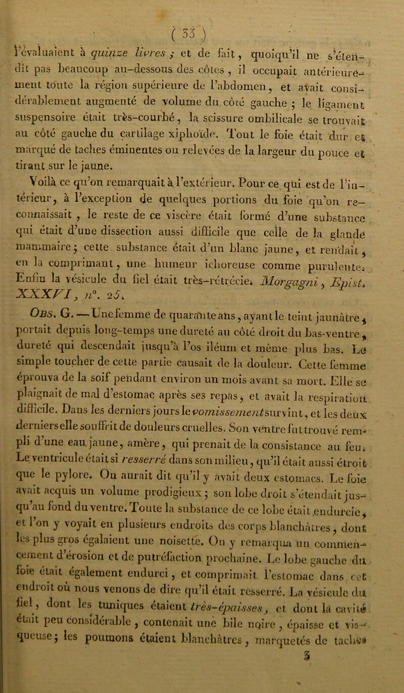 l’cvaluaient h quinze livres ^ et de fait, quoiqu’il ne s’éten- dît pas beaucoup au-dessous des côtes , il occupait antérieure- ment toute la région supérieure de l’abdomen, et avait consi- dérablement augmenté de volume du côté gauche; le ligament suspensoire était très-courbé, la scissure ombilicale se trouvait au côté gauche du cartilage xiphoïde. Tout le foie était dur es marqué de taches éminentes ou relevées de la largeur du pouce et tirant sur le jaune. Voilà ce qu’on remarquait à l’extérieur. Pour ce qüî est de l’in- térieur, à l’exception de quelques portions du foie qu’on re- connaissait , le reste de ce viscère était formé d’une substance qui était d’une dissection aussi difficile que celle de la glande mammaire; cette substance était d’un blanc jaune, et rendait ^ en la comprimant, une humeur ichoreuse comme puruleutei Enfin la vésicule du fiel était très-rétrécici Morga^ni, Epist- XXXVI, n\ 2^^ Obs. g. —Unefernme de quarante ans, ayant le teint jaunâtre ^ portait depuis long-temps une dureté au côté droit du bas-ventre* dureté qui descendait jusqu’à l’os iléurn et même plus bas. Lo simple toucher de cette partie causait de la douleur. Cette femme éprouva de la soif pendant environ un mois avant sa mort. Elle sô plaignait de mal d’estomac après ses repas j et avait la respiration difficile. Dans les derniers jourslevo77Zi6.çe77zen^siirvint, et les deux derniersellesouff/itde douleurs cruelles. Son veVitre fut trouvé renv pli d une eau jaune, amère, qui prenait de la consistance au feu* Le ventricule était si resserre dans sou milieu, qu’il était aussi étroit que le pylore. Ou aurait dit qu’il y avait deux estomacs. Le foie avait acquis un volume prodigieux; son lobe droit s’étendait jus-= qu au fond du ventre. Loute la substance de ce lobe était.endurcie* et l’on y voyait eu plusieurs endroits des corps blanchâtres, dont les plus gros égalaient une noisetté. On y remarqua un comnlen-* cernent d’érosion et de putréfaction prochaine. Le lobe gauche du foie était également endurci, et comprimait restomac dans crfc endroit où nous venons de dire qu’il était resserré. La vésicule du fiel, dont les tuniques étalent très-épaisses, et dont là cavité était peu considérable , contenait une bile noire , épaisse et vis- queuse; les poumons étaient blanchâtres, marquetés de tachei* 3