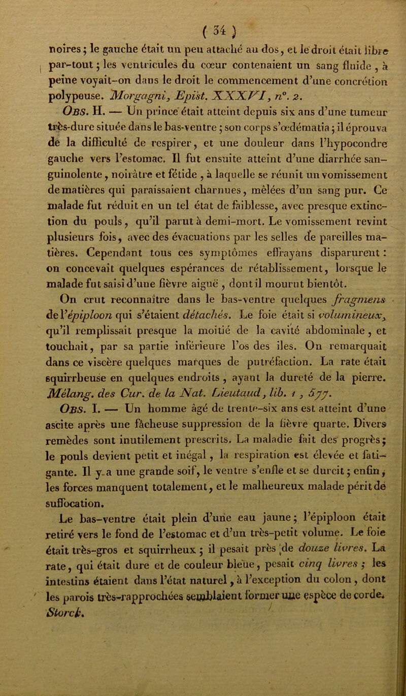 noires ; le gauche était uii peu attaché au dos, et le droit était iîbî© par-tout J les ventricules du cœur contenaient un sang fluide , à peine voyait-on dans le droit le commencement d’une concrétion polypause. Epi'st. XXXVI, n°. 2. Obs. h. — Un prince était atteint depuis six ans d’une tumeur très-dure située dans le bas-ventre ; son corps s’œdématia j il éprouva de la difficulté de respirer, et une douleur dans l’hypocondre gauche vers l’estomac. Il fut ensuite atteint d’une diarrhée san- guinolente , noirâtre et fétide , à laquelle se réunit un vomissement de matières qui paraissaient charnues, mêlées d’un sang pur. Ce malade fut réduit en un tel état de faiblesse, avec presque extinc- tion du pouls, qu’il parut à demi-mort. Le vomissement revint plusieurs fois, avec des évacuations par les selles de pareilles ma- tières. Cependant tous ces symptômes effrayans disparurent : on concevait quelques espérances de rétablissement, lorsque le malade fut saisi d’une fièvre aiguë , dont il mourut bientôt. On crut reconnaître dans le bas-ventre quelcjues fragmens àtVépiploon (\\x\ s^étsoenl détachés. Le foie si volumineux^ qu’il remplissait presque la moitié de la cavité abdominale , et touchait, par sa partie inférieure l’os des iles. On remarquait dans ce viscère quelques marques de putréfaction. La rate était squirrheuse en quelques endroits , ayant la dureté de la pierre. Mélang. des Cur. de La Nat. Lieutaud, lih. i , 5.gg. Obs. I. — Un homme âgé de trentf^-six ans est atteint d’une ascite après une fâcheuse suppression de la fièvre quarte. Divers remèdes sont inutilement prescrits. La maladie fait des progrès; le pouls devient petit et inégal, la respiration est élevée et fati- gante. Il y.a une grande soif, le veutre s’enfle et se durcit ; enfin j les forces manquent totalement, et le malheureux malade périt dé suflbeation. Le bas-ventre était plein d’une eau jaune; l’épiploon était retiré vers le fond de l’estomac et d’un très-petit volume. Le foie était très-gros et squirrheux; il pesait préside douze livres. La rate, qui était dure et de couleur bleue, pesait cinq livres ; les intestins étaient dans l’état naturel, à l’exception du colon , dont les parois irès-rapprochéea senablaient former mie espèce decorde^ Slorcl',