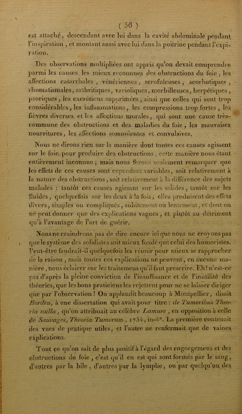 ( 50 ) psl attaché, descendant avec lui dans la cavité abdominale pendant l’inspiration , et montant aussi avec lui dans la poitrine pendant l’cxpi-i l'ation, Des observations multipliées ont appris qu’on devait comprendj e parmi les causes les mieux reconnues des obstructions du foie, les affections catan'hales , vénériennes , scrofuleuses , scoi’butiques , rbumatismales, arthritiques, varioliques, morbilleuses, herpétiques , psoriques, les exei éticns supprimées , ainsi que celles qui sont trop considérables, les inflammations, les compressions trop fortes , les fièvres diverses et les affections morales, qui sont une cause très- commune des obstructions et des maladies du foie , les mauvaises, nourritures, les affections somnolentes et convulsives, Nous ne dirons rien sur la inanièi’e dont toutes ces causes agissent sur le foie pour produire des obstructions, cette manière nous étant entièrement inconnue ; mais nous ffror^s seulement remarquer que les effets de ces causes sont ceptndant variables, soit relativement à la nature des obstructions, soit relativement à la différence des sujets malades : tantôt ces causes agissant sur les solides, tantôt sur les Iluides, quelquefois sur les deux à la fois, elles produisent des effets divers, simples ou compliqués, subitement ou lentement, efdont on ne peut donner que des ex]>lications vagues , et plutôt au détriment qu’à l’avantage de l’art de guérir, Nousne craindrons pas de dire encore ici que nous ne croyons pas quelesystème des sohdlstcs soit mieux fondéque celui des humoristes. Peut-être faudrait-il quelquefois les réunir pour mieux se rapprocher de la l’aison , mais toutes ces explications ne peuvent, en aucune ma- nière, nous éclairer sur les traiteraens qu’il faut prescrire. Eli ! n’est-ce pas d’après la pleine conviction de l’insufllsance et de l’inutilité des théories, que les bons praticiens les rejettent pour ne se laisser diriger <[ue par l’observation ! On applaudit beaucoup à Montpellier, disait Borcleu, à une dissertation qui avait pour titre : de Tiimorïbus Theo- ria nulla, qu’on attribuait au célèbre Lamure, en opposition à celle de Saiivages, Theoria Tumorinn, 17«^4,111-4”. La première contenait des vues de pratique utiles, et l’autre ne renfermait que de vaines explications. Tout ce qu’on sait de plus positif à l’égard des engorgemens et des plistructions du foie , c’est qu’il en est qui sont formés par le sang, d’autres par la bile , d’autres par la lymphe, ou par quelqu’un de^