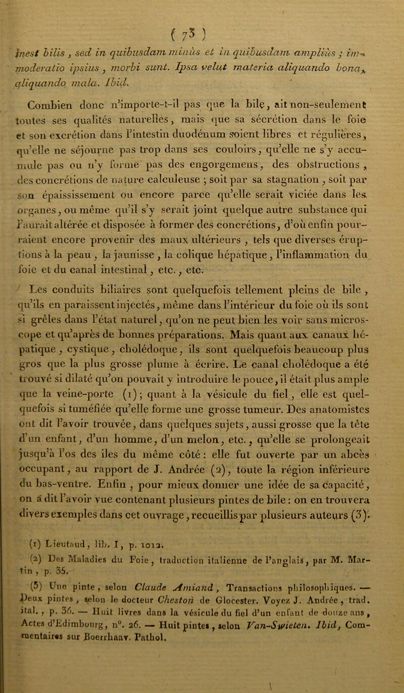 inest hilis , sed in quibusdam minus et in quihasdam ampliàs ; im-^ moderatio ipsius , moi'hi sunt. Ipsa velut materia aliquando hona^, qliquando maki. Ihid. Combien donc n’impoi te-t-Il pas ([ue la bilç, ait non-seulement toutes ses qualités naturelles, mais que sa sécrétion dans le foie et son excrétion dans l’intestin duodénum soient libres et régulières, qu’elle ne séjourne pas trop dans ses covdoirs, qu’elle ne s’y accu- mule pas ou n’y forme pas des engorgemens, des obstructions, des concrétions de nature calculeuse j soit par sa stagnation , soit par S(m épaississement ou encore parce qu’elle serait viciée dans les, organes, ou même qu’il s’y serait joint quelque autre substance qui l’aurait altérée et disposée à former des concrétions, d’oii enfin pour- l aient encore provenir des maux ultérieurs , tels que diverses érup- tions à la peau , la jaunisse , la eolique hépatique, l’inflammation du foie et du canal intestinal, etc., etc. ' Les conduits biliaires sont quelquefois tellement pleins de bile , qu’ils en paraissent injeetés, même dans l’intérieur du foie où ils sont si grêles dans l’état naturel, qu’on ne peut bien les voir sans micros- cope et qu’après de bonnes préparations. Mais quant aux canaux hé- patique , cystique, cholédoque, ils sont quelquefois beaucoup plus gros que la plus grosse plume à écrire. Le canal cholédoque a été trouvé si dilaté qu’on pouvait y introduire le pouce, il était plus ample que la veine-porte (i); quant à la vésicule du fiel, elle est quel- quefois si tuméfiée qu’elle forme une grosse tumeur. Des anatomistes ont dit l’avoir trouvée, dans quelques sujets, aussi grosse que la tête d’un enfant, d’un homme, d’un melon, etc., qu’elle se prolongeait jusqu’à l’os des iles du même côté : elle fut ouverte par un abcès occupant, au rapport de J. Andrée (3), toute la région inférieure du bas-ventre. Enfin , pour mieux donner une idée de sa capacité, on à dit l’avoir vue contenant plusieurs pintes de bile : on en trouvera divers exemples dans cet ouvrage, recueillis par plusieurs auteurs (3). (1) Lieutaud, lib. I, p. loia. (2) Des Maladies du Foie, traduction italienne de l’anglais, par M. Mar- tin , p. 35. (5) Une pinte , selon Claude uimiand , Transactions philosophiques. — Peux pintes, selon le docteur Cheston de Glocester. Voyez J. Andrée, trad. ital. , p. 3t). — Huit livres dans la vésicule du fiel d’un enfant de douze ans , Actes d’Edimbourg, n“. 26. — Huit pintes , selon Van-Swieten, Ibid, Com- mentaires sur JBoerrhaav. Pathol.