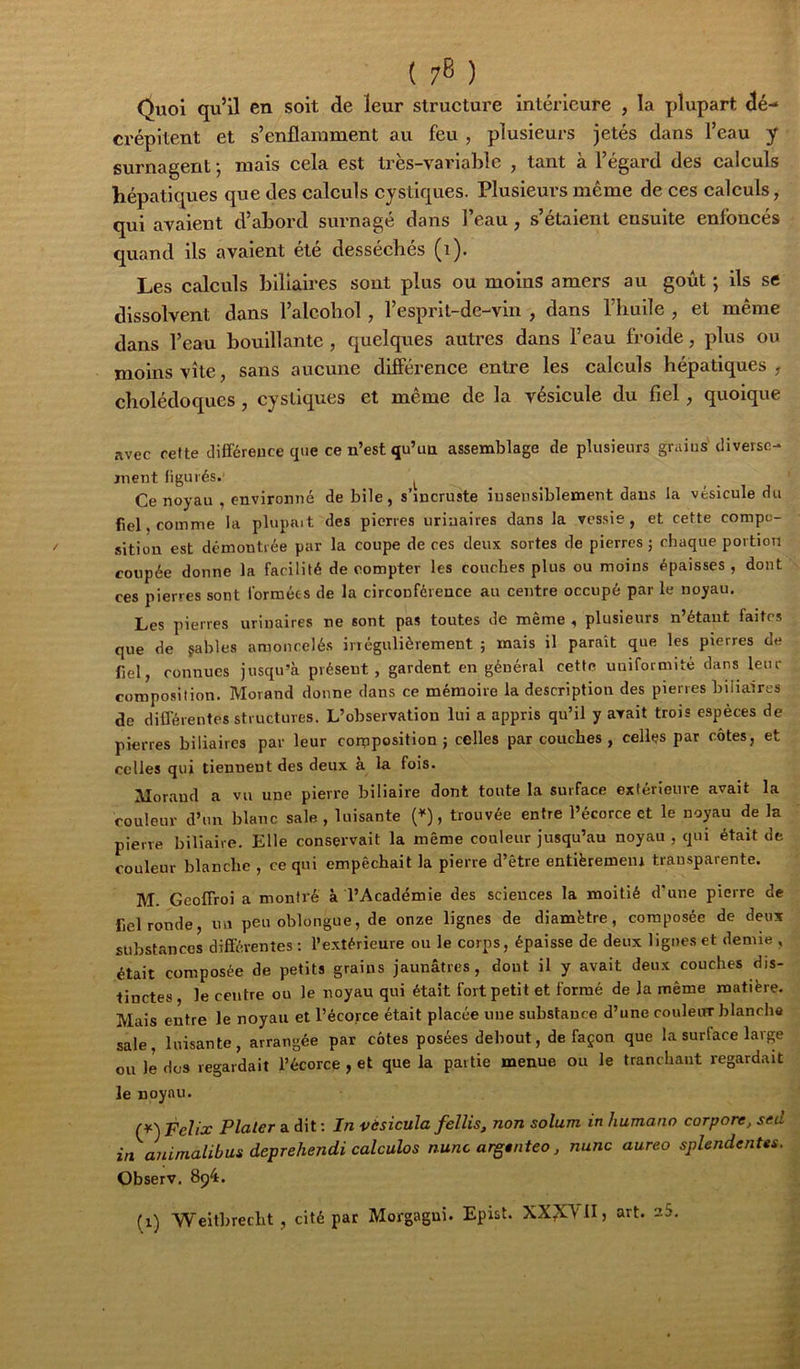 ( 7^ ) Quoi qu’il en soit de leur structure intérieure , la plupart dé- crépitent et s’enflamment au feu , plusieurs jetés dans l’eau y surnagent j mais cela est très-variable , tant à l’égard des calculs hépatiques que des calculs cystiques. Plusieurs même de ces calculs, qui avaient d’abord surnagé dans l’eau, s’étaient ensuite enfoncés quand ils avaient été desséchés (i). Les calculs biliaires sont plus ou moins amers au goût ; ils se dissolvent dans l’alcohol, l’espril-de-vin , dans l’huile , et même dans l’eau bouillante , quelques autres dans l’eau froide, plus ou moins vite, sans aucune difîerence entre les calculs hépatiques , cholédoques , cystiques et même de la vésicule du fiel, quoique avec refte différence que ce n’est qu’un assemblage de plusieurs grains diverse- ment figurés. ^ Ce noyau , environné de bile, s’incruste insensiblement dans la vésicule du fiel, comme la plupait des pierres urinaires dans la vessie, et cette compo- sition est dcmoutiée par la coupe de ces deux sortes de pierres ; chaque portion coupée donne la facilité de compter les couches plus ou moins épaisses , dont ces pierres sont formées de la circonférence au centre occupé par le noyau. Les pierres urinaires ne sont pas toutes de même , plusieurs n’étant faites que de çahles amoncelés irrégulièrement ; mais il paraît que les pierres de fiel, connues jusqu’à présent, gardent en général cette uniformité dans leur composition. Morand donne dans ce mémoire la description des pierres biliaires de diflérentes structures. L’observation lui a appris qu’il y avait trois espèces de pierres biliaires par leur corpposition } celles par couches , celles par côtes, et celles qui tiennent des deux à la fois. Aloraud a vu une pierre biliaire dont tonte la surface extérieure avait la couleur d’nn blanc sale , luisante {*), trouvée entre l’écorce et le noyau de la pierre biliaire. Elle conservait la même couleur jusqu’au noyau , qui était de couleur blanche , ce qui empêchait la pierre d’être entièremeiu transparente. M. Geoffroi a montré à l’Académie des sciences la moitié d'une pierre de fiel ronde, un peu oblongue, de onze lignes de diamètre, composée de deux substances différentes : l’extérieure ou le corps, épaisse de deux lignes et demie , était composée de petits grains jaunâtres, dont il y avait deux couches dis- tinctes , le centre ou le noyau qui était fort petit et formé de la même matière. Mais entre le noyau et l’écorce était placée une substance d’une couleur blanche sale, luisante, arrangée par côtes posées debout, de façon que la surface large ou le dos regardait l’écorce , et que la partie menue ou le tranchant regardait le noyau. Félix Plaler a dit: In vèsicula felîis, non solum in humano corpore, sed in animalibus deprehendi calculas nunc argtnteo, nunc aureo splendentes. Observ. 894. (1) Weitbrecht , cité par Morgagui. Epist. XX^\1I, art. sS,