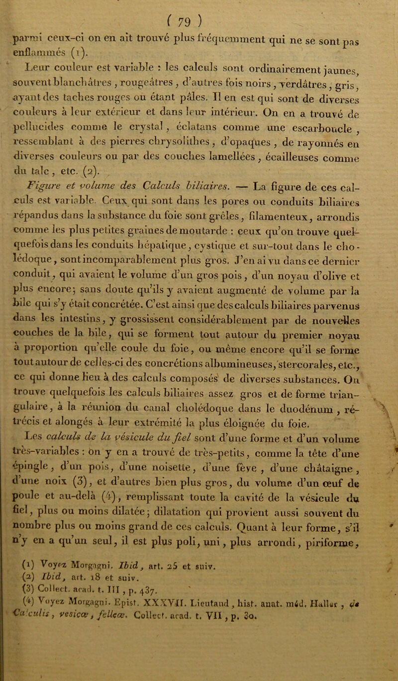 parmi ceux-ci on en ait trouvé plus fréquemment qui ne se sont pas enflammés (i). Leur couleur est variable : les calculs sont ordinairement jaunes souventblancbàtres , rougeâtres , d’autres fois noirs, Verdâtres, gris, ayant des taches rouges ou étant pâles. Il en est qui sont de diverses couleurs à leur extérieur et dans leur intérieur. On en a trouvé de pcllucides comme le crystal, écîatans comme une escarboucle , ressemblant à des pierres cbrysolllhes, d’opaques , de rayonnés en diverses couleurs ou par des couches lamellées, écailleuses comme du talc , etc. (2). Figure et volume des Calculs hiliaires. — La figure de ces cal- culs est variable. Ceux qui sont dans les pores ou conduits biliaire.s répandus dans la substance du foie sont grêles, filamenteux, arrondis comme les plus petites graines de moutarde : ceux qu’on trouve quel- quefois dans les conduits hépatique, cystlque et sur-tout dans le cho - lédoque, sont incomparablement plus gros. J’en ai vu dans ce dernier conduit, qui avaient le volume d’un gros pois, d’un noyau d’olive et plus encore; sans doute qu’ils y avaient augmenté de volume par la bile qui s y était concrétée. C’est ainsi que des calculs biliaires parvenus dans les intestins, y grossissent considérablement par de nouvelles couches de la bile, qui se forment tout autour du premier noyau à proportion qu’elle coule du foie, ou même encore qu’il se forme tout autour de celles-ci des concrétions albumineuses, stercorales, etc., cc qui donne Heu à des calculs composés' de diverses substances. Ou trouve quelquefois les calculs biliaires assez gros et de forme trian- gulaire, à la réunion du canal cholédoque dans le duodénum , ré- trécis et alongés à leur extrémité la plus éloignée du foie. Les calculs de la vésicule du fiel sont d’une forme et d’un volume très-variables : ôn y en a trouvé de très-petits, comme la tête d’une epingle, d’un pois, d’une noisette, d’une fève, d’une châtaigne, dune noix (3), et d’autres bien plus gros, du volume d’un œuf de poule et au-delà (4), remplissant toute la cavité de la vésicule du fiel, plus ou moins dilatée; dilatation qui provient aussi souvent du nombre plus ou moins grand de ces calcids. Quant à leur forme, s’il ny en a qu un seul, il est plus poli, uni, plus arrondi, plriforme, (1) Voyf z Morga^nî, Ihid., art. aS et suiv. (2) Ibid, art. 18 et suiv. (3) Collect. aracl. t. III , p. 437. (4) Voyez Morgagni. Epist. XXXVII. Lieutaud, hist. anat. ntiid, Haller , d* Cci.cuits, vesicce t fellcœ. Collecf. arad. t. VII, p. 3o.