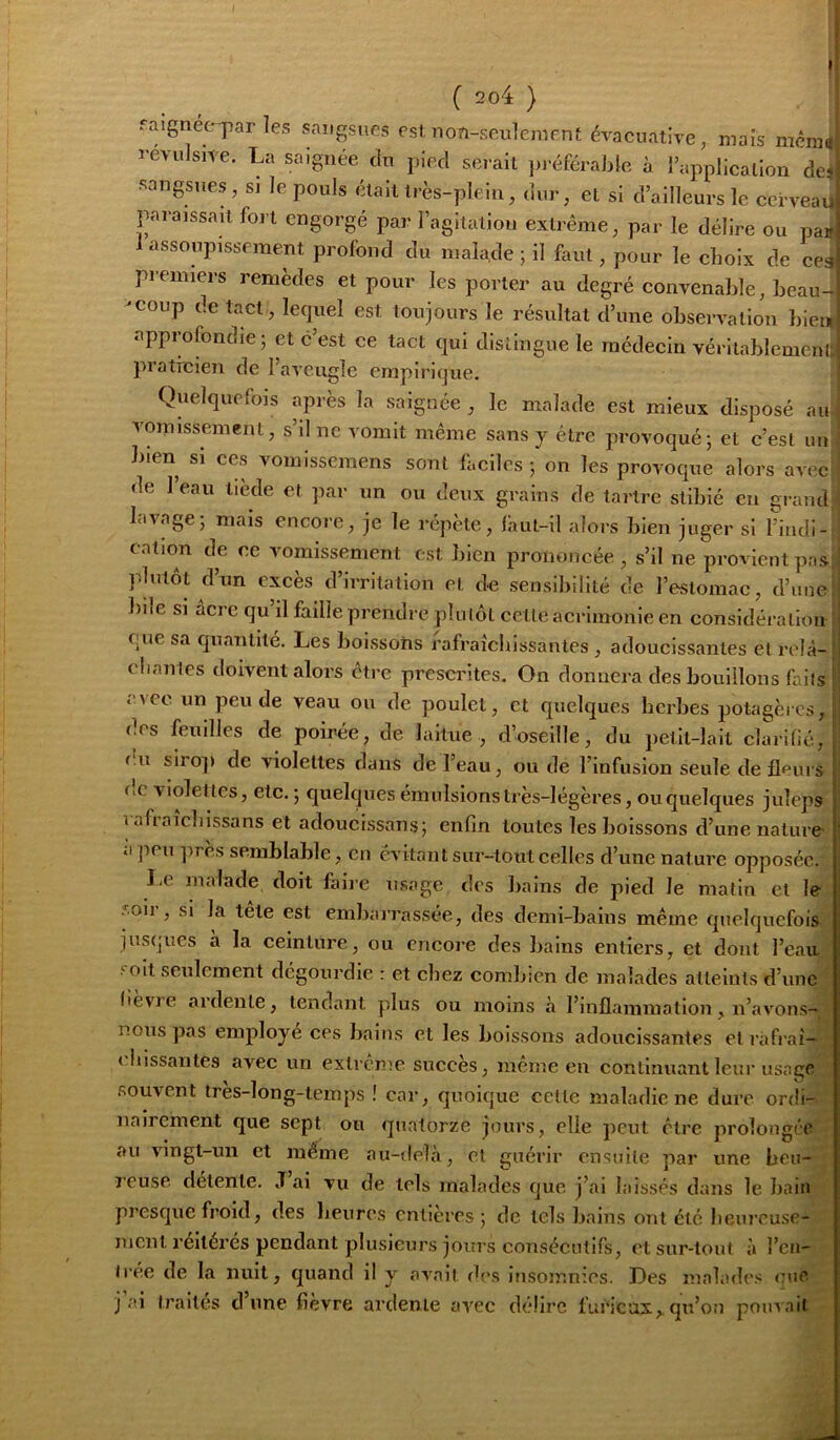 faignet-par les sangsues est non-seulement évaeuative, maïs mèraïf revulsite. La saignée du pied serait ]n-éféralde à l’application de* sangsties, sj le pouls était très-plein, dur, et si d’ailleurs le cerveau paraissait fort engorgé par l’agitation extrême, par le délire ou par assoupissement profond du malade ; il faut, pour le choix de ces premiers remèdes et pour les porter au degré convenable, heau- -coup de tact , lequel est toujours le résultat d’une observation bien approfondie 5 et c’est ce tact qui distingue le incdecin vériiablemenli pratreien de l’aveugle empirique. Quelquefois après la saignée , le malade est mieux disposé au- vomissement, s’il ne vomit même sans y être provoqué j et c’est un bien si ces vomissemens sont faciles ; on les provoque alors avec^ de I eau tiède et par un ou deux grains de tartre stibié en grand lavage5 mais encore, je le répète, laut-il alors bien juger si l’indi- eation de ce vomissement est bien prononcée , s’il ne provient pas: plutôt d’un excès d’irritation et de sensibilité de l’estomac, d’une bile si acre qu il faille prendre plutôt cette acrimonie en considération que sa quantité. Les boissotis rafraîchissantes , adoucissantes et relà- eliantes doivent alors être prescrites. On donnera des bouillons faits avec un pende veau ou de poulet, et quelques herbes potagères, des feuilles de poirée, de laitue , d’oseille, du petit-lait clarilié, f.u siro]) de violettes dans de l’eau, ou de l’infusion seule de fleurs de violettes, etc. ; quelques émulsionstrès-légèi’es, ou quelques juleps 1 afraicbissans et adoucissansj enfin toutes les boissons d’une nature- ' il ]7Cu ])res semblable, on évitantsuz-toutcelles d’une natui’C opposée. Le malade doit faii'e zzsage des Izains de pied le matin et le 5oii , si la lete est embaiTassée, des demi-bains même quelquefois jusques a la ceinlui'e, ou cncoi-e des bains entiers, et dont l’eau J oit seulement dégoui'die : et chez combien de izialades atteints d’zinc fievre ardente, tendant plus ou moins à l’uzflammation, n’avons- nous pas employé ces bains et les boissoizs adoucissantes et ràfi'aî— z.bissantes avec un extieme succès, même en continuant leur usage souvent très-long-temps ! cai-, quoique celte maladie ne dure ordi- izaiz’ement que sept ou quatorze jours, elle peut être prolongez’ au vingt-un et zuéme au-zlelà, et guérir ensuite par une beu- l’cuse detenle. J ai vu de tels malades z|ue j’ai laissés dans le bain presque froid, des heures entières; de tels bains ont été 1 leureuse- nicnt réitérés pendant plusieurs joui's consécutifs, et sur-tout à l’cn- Iréie de la nuit, quand il y avait zb's insomnies. Des izzalade.'; eue. j ai tj’aités d’une fievre ardente avec délire furieux, qu’on pouvait