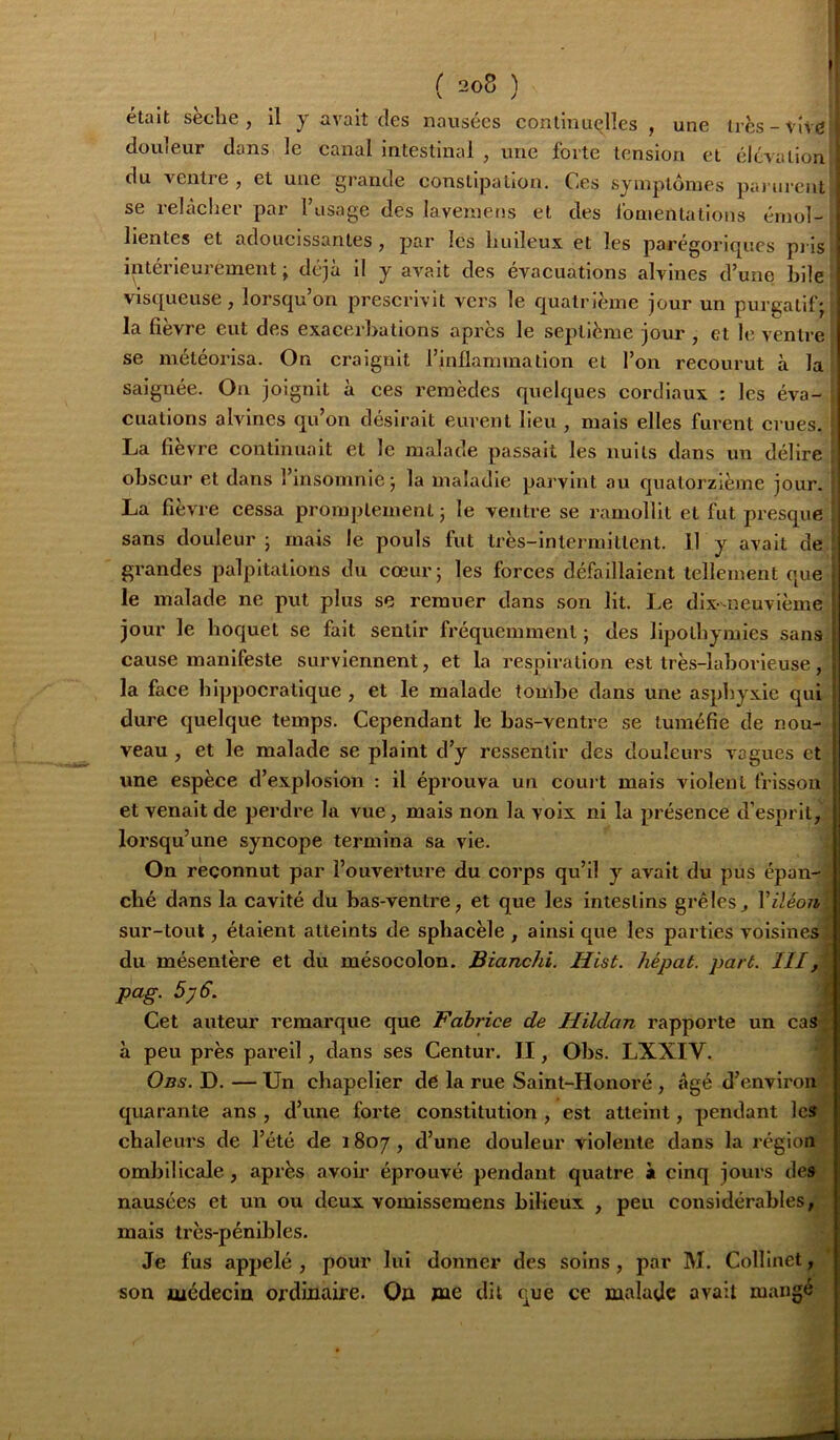 I ( 2o8 ) ! était sèche, il y avait des nausées continuelles , une très-vive douleur dans le canal intestinal , une forte tension et élévation du ventre , et une grande constipation. Ces symptômes pai ureut : se relâcher par Fusage des laveinens et des Ibmentations émoi- ï lientes et adoucissantes, par les huileux et les parégoriques pj is ! intérieurement ; déjà il y avait des évacuations alvines d’une hile '■ visqueuse, lorsqu’on prescrivit vers le quatrième jour un purgatif; ' la fièvre eut des exacerbations après le septième jour , et le ventre se météorisa. On craignit l’inflammation et l’on recourut à la saignée. On joignit à ces remèdes quelques cordiaux : les éva- cuations alvines qu on désirait eurent heu , mais elles furent crues. La fièvre continuait et le malade passait les nuits dans un délire obscur et dans l’insomnie ; la maladie parvint au quatorzième jour. La fièvre cessa promptement ; le ventre se ramollit et fut presque sans douleur ; mais le pouls fut très-intermittent. 11 y avait de grandes palpitations du cœur; les forces défaillaient tellement que le malade ne put plus se remuer dans son lit. Le dix-neuvième | jour le hoquet se fait sentir fi'équemmenl ; des lipothymies sans f cause manifeste surviennent, et la respiration est très-laborieuse, la face hippocratique , et le malade tombe dans une asphyxie qui ’ dure quelque temps. Cependant le bas-ventre se tuméfie de nou- - veau , et le malade se plaint d’y ressentir des douleurs vagues et | une espèce d’explosion : il éprouva un court mais violent frisson | et venait de perdre la vue, mais non la voix ni la présence d’esprit,? lorsqu’une syncope termina sa vie. | On reconnut par l’ouverture du coi’ps qu’il y avait du pus épan-| ché dans la cavité du bas-ventre, et que les intestins grêles, \'iléoii% sur-tout, étaient atteints de sphacèle , ainsi que les parties voisines^ du mésentère et du mésocolon. Bianchi. Hist. hépat. part. III k pag. 5y6. I Cet auteur remarque que Fabrice de Hildan rapporte un cas à peu près pai’eil, dans ses Centur. II, Obs. LXXIV. | ; Obs. D. — Un chapelier de la rue Saint-Honoré , âgé d’envlroi^^ quarante ans , d’une forte constitution , est atteint, pendant lcs| chaleurs de l’été de 1807, d’une douleur violente dans la régions ombilicale , après avoir éprouvé pendant quatre à cinq jours des nausées et un ou deux vomissemens bilieux , peu considérables, mais très-pénibles. Je fus appelé , pour lui donner des soins, par M. Colllnet , son uiédecin ordinaire. Oo me dit que ce malade avait mangé;;; •à\