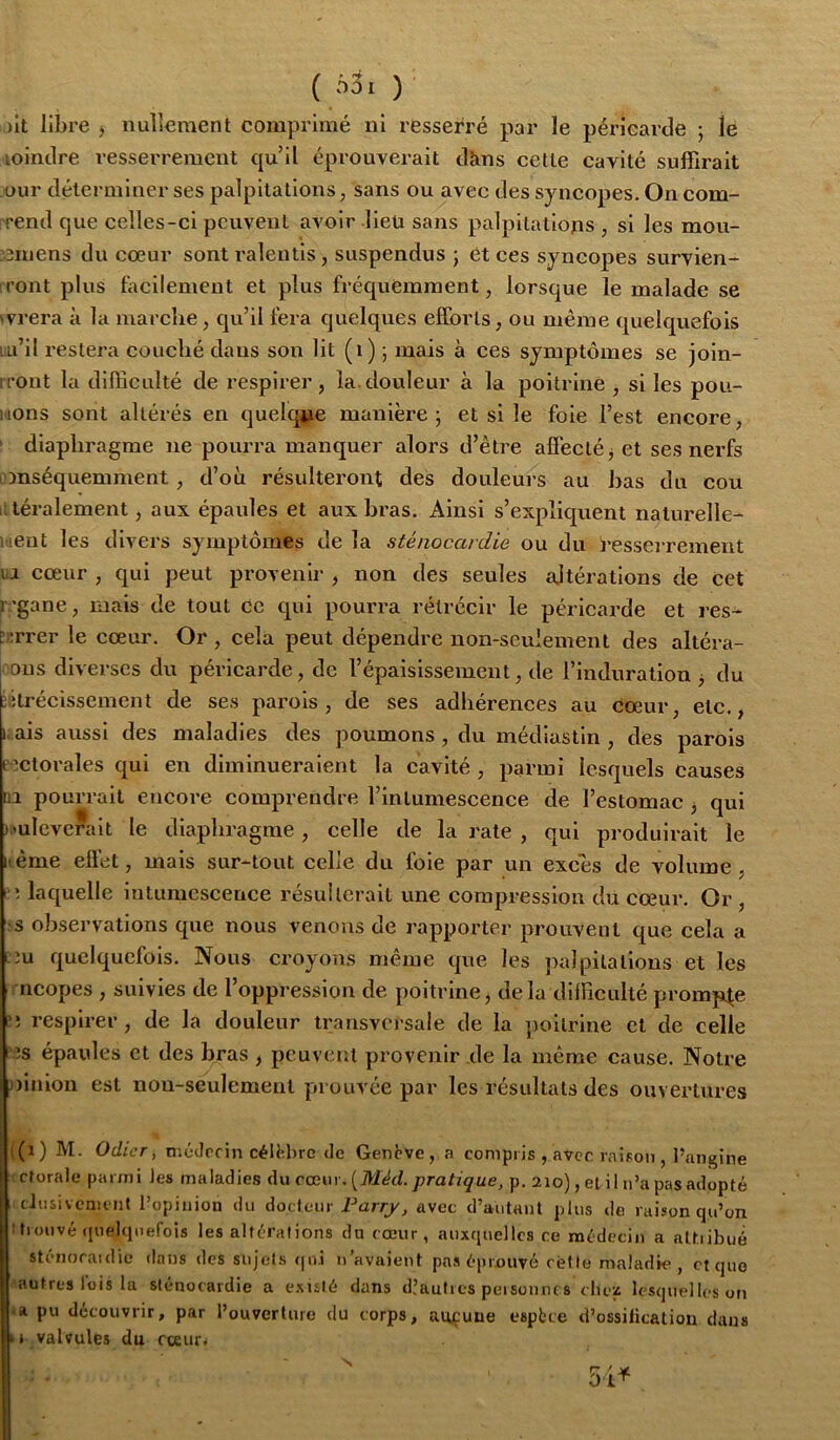 ( n5i ) )ît libre ) nullement comprimé ni resserré par le pérlearcle ; lé lointlre resserrement qu’il éprouverait tltms cette cavité suffirait our tlélerminer ses palpitations, sans ou avec des syncopes. On com- rrend que celles-ci peuvent avoir îleü sans palpitations , si les mou- jnnens du cœur sont ralentis, suspendus ; ét ces syncopes survien- iront plus lacilement et plus fréquemment, lorsque le malade se wrera à la marche, qu’il fera quelques efforts, ou même quelquefois lu’il restera couché dans son lit (i) j mais à ces symptômes se joln- iTont la difficulté de respirer, la. douleur à la poitrine , si les pou- mons sont altérés en quelque manière; et si le foie l’est encore, ' diaphragme ne pourra manquer alors d’être affecté j et ses nerfs omséquemment, d’où résulteront des douleurs au bas du cou iitéralement, aux épaules et aux bras. Ainsi s’expliquent naturelle- itieut les divers symptômes de la sténocardie ou du t'esserrement uj cœur , qui peut provenir , non des seules ajtératlons de Cet l ’gane, mais de tout ce qui pourra rétrécir le péricarde et res- r:;rrer le cœur. Or , cela peut dépendre non-seulement des altéra- lons diverses du péricarde, de l’épaislssement, de l’induration j du iffrécissement de ses parois, de ses adhérences au cœur, etc., i.ais aussi des maladies des poumons , du médlastln , des parois ectorales qui en diminueraient la cavité , parmi lesquels causes üi pourrait encore comprendre l’intumescence de l’estomac j qui muleverait le diaphragme, celle de la rate , qui produirait le itéme effet, mais sur-tout celle du foie par un exces de volume, laquelle intumescence résulterait une compression du cœur. Or , ■s observations que nous venons de rapporter prouvent que cela a ciu quelquefois. Nous croyons même que les palpitations et les ricopes , suivies de l’oppression de poitrine, delà difficulté prompte ?; respirer, de la douleur transversale de la })oitrlne et de celle LJs épaules et des bras , pcuvetit provenir de la même cause. Notre ))lnlon est non-seulement prouvée par les résultats des ouvertures ((i) M. Odicr, n.cJrcin céU'.hrc <le Genbve, a compris , avec raison , l’ungine -ctorale parmi Jes maladies du cœur. pra/zçue, p. 210), et il n’a pas adopté cJiisivcaicnt l’opinion du dodenr Farry, avec d’autant plus de raison qu’on ttionvé (pielcinefois les altérations du cœur, auxquelles ce médecin a altiibué sténoraidic dans des sujets qui n’avaient pas éprouvé rcMte maladk», et que autres lois la sténocardie a exulé dans d.’autics peisonnt s cliez lesquel les on *a pu découvrir, par l’ouverturo du corps, aucune espbee d’ossification dans t » valvules du cceur. S 54^