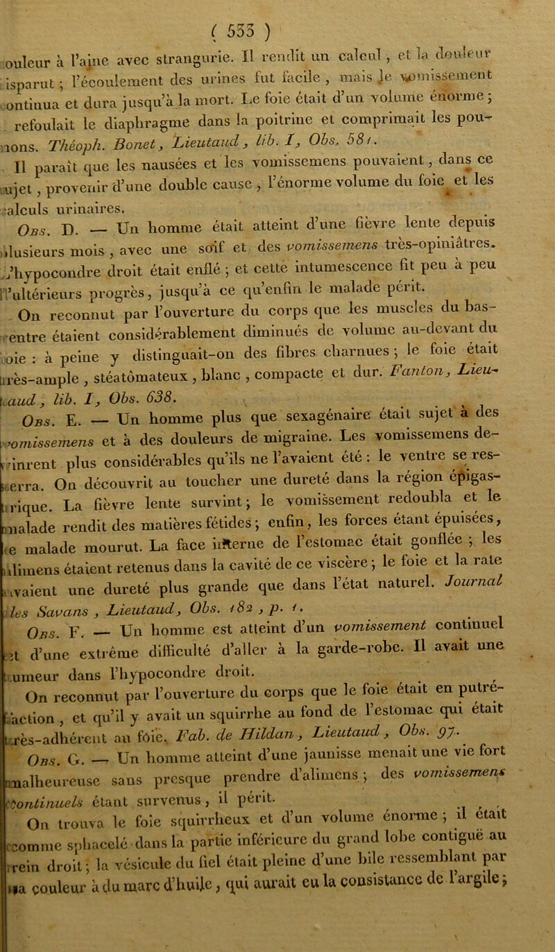 oulcur à ra]ue avec slrangurie. Il revullt un calcul, el la clculfur isparut ; l’écoulement des urines fut facile , mais Je ^missemcnt ontinua et dura jusqu’à la mort. Le foie était d’un volume énorme ; refoulait le diaphragme dans la poitrine et comprimait les pou- nons. Théoph. Bonet, Lieutaud, lib. I, Ohs, 58/. Il paraît que les nausées et les vomissemens pouvaient, dans ce ujet provenir d’une double cause , l’énorme volume du foie^ et les aïeuls urinaires. Obs. D. — Un homme était atteint d’une fièvre lente depuis ilusieurs mois , avec une soif et des p’o/nissewens tres-opiniaties. ;iiypocondre droit était enUé ; et cette intumescence fit peu à peu l’ultérieurs progrès, jusqu’à ce qu’enfin le malade pont. On reconnut par l’ouverture du corps que les muscles du bas- entre étaient considérablement diminués de volume au-devant du oie : à peine y distinguait-on des fibres charnues ; le foie était rès-ample , stéatômateux , blanc , compacte et dur. Fanion, Lieu-’ aud, lih. I, Obs. 638. . , . . , i Q^s. E. Un homme plus que sexagénaire était sujet a des vomissemens et à des douleurs de migraine. Les vomissemens de- vinrent plus considérables qu’ils ne l’avaient été: le ventre se res- Brra. On découvrit au toucher une dureté dans la région é|iigas- rique. La fièvre lente survint ; le vomissement redoubla et le naïade rendit des matières fétides ; enfin, les forces étant épuisees, 3 malade mourut. La face iiiterne de l’estomac était gonflee ; les liinens étaient retenus dans la cavité de ce viscère ; le foie et la rate valent une dureté plus grande que dans l’état naturel. Journal les Savans , Lieutaud, Obs. /8i ,p. /. Obs F. Un homme est atteint d’un vomissement continuel it d’une extrême difficulté d’aller à la garde-robe. Il avait une umeur dans l’hypocondre droit. . , . t On reconnut par l’ouverture du corps que le foie était en àction , et qu’il y avait un squlrrhe au fond de 1 estomac qui était .rès-adiiércnt au fole., Fab. de Hildan, Lieutaud, Obs. py. ^ G. — Un homme atteint d’une jaunisse menait une vie fort nalheureuse sans presque prendre d’alimens. ; des vomissemens fiontinuels étant survenus, il périt. ^ On trouva le foie squirrheux et d’un volume énorme ; il était fcomnie sphacelé dans la partie Inférieure du grand lobe contiguè au irein droit; la vésicule du fiel était pleine d’une bile ressemblant par »«a couleur à du marc d’hude, qui avu’ait eu la çousistancc de 1 argile \