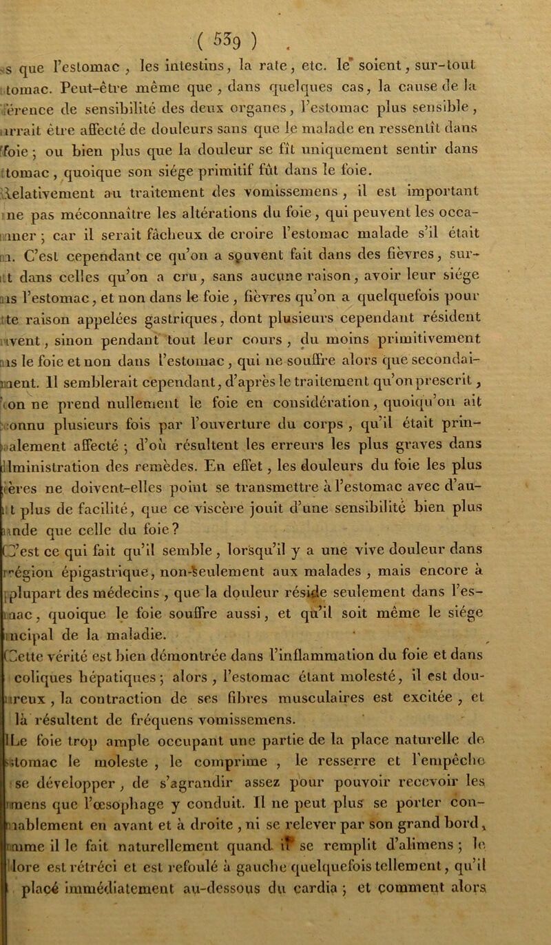 S que l’eslomac , les inlestins, la rate, etc. le soient, sur-tout tomac. Peut-être même que , clans quelques cas, la cause de la férence de sensibilité des deux organes, l’estomac plus sensible, uTait être affecté de douleurs sans que le malade en ressentît dans ffoie -, ou bien plus que la douleur se fît uniquement sentir dans 'tomac , quoique son siège primitif fût dans le foie. Relativement au traitement des vomissemens , il est important ne pas méconnaître les altérations du foie, qui peuvent les occa- iner -, car il serait fâcheux de croire l’estomac malade s’il était 1 1. C’est cependant ce qu’on a souvent fait dans des fièvres, sur- ut dans celles c[u’on a cru, sans aucune raison, avoir leur siège ms l’estomac, et non dans le foie , fièvres qu’on a cjuelquefois pour !te raison appelées gastriques, dont plusieurs cependant résident Hvent, sinon pendant tout leur cours , du moins primitivement ms le foie et non dans l’estomac, qui ne souffre alors que secondai- ment. 11 semblerait cependant, d’après le traitement qu’onprescrit, ion ne prend nullement le foie en considération, quolcfu’on ait :onnu plusieurs fois par l’ouverture du corps , qu’il était prin- I. alement affecté -, d’où résultent les erreurs les plus graves dans Jlministration des remèdes. En effet, les douleurs du foie les plus fères ne doivent-elles point se transmettre à l’estomac avec d’au- i;t plus de facilité, que ce viscère jouit d’une sensibilité bien plus unde que celle du foie? G’est ce qui fait qu’il semble , lorsqu’il y a une vive douleur dans r'’égion épigastrique, non-seulement aux malades , mais encore à [plupart des médecins , que la douleur réside seulement dans l’es- laac, quoique le foie souffre aussi, et qù’il soit même le siège iiîcipal de la maladie. (dette vérité est bien démontrée dans l’inflammation du foie et dans coliques hépatiques; alors, l’eslomac étant molesté, il est dou- iircux , la contraction de ses fibres musculaires est excitée , et là résultent de fréquens vomissemens. ILe foie trop ample occupant une partie de la place naturelle de siloraac le moleste , le comprime , le resserre et rempêcbo Ise développer , de s’agrandir assez pour pouvoir recevoir les iitnens que l’œsopbage y conduit. Il ne peut plus se porter con- iiablement en avant et à droite , ni se relever par son grand bord» mime il le fait naturellement quand iT* se remplit d’alimens ; b‘. lore est rétréci et est refoulé à gauche quelquefois tellement, qu’il placé immédiatement au-dessous du cardia ; et gomment alors