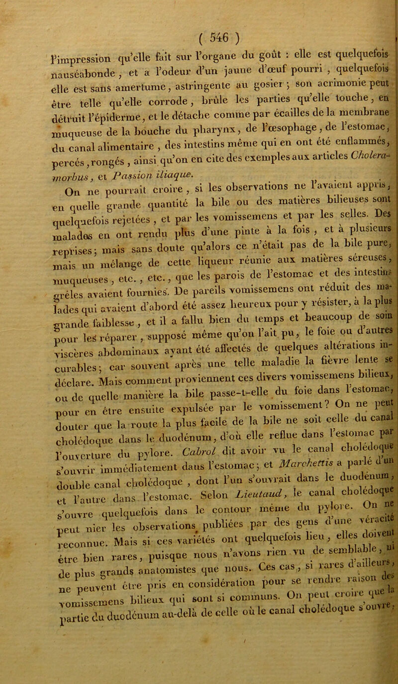 rimpression qu’elle faît sur l’organe du goût : elle est quelquefois nauséabonde , et a l’odeur d’un jaune d’œuf pourri , quelquefois elle est sans amertume, astringente au gosier *, son aenmome peut être telle qu’elle corrode, brûle les parties qu’elle touche, en détruit l’épidferme, et le détache comme par écailles de la membrane muqueuse de la bouche du pharynx, de l’œsophage, de l’estomac, du canal alimentaire , des intestins même qui en ont été enflammes, percés,rongés , ainsi, qu’on en cite des exemples aux articles Choiera- inorhus, et Passion iliaque. ^ u • On ne pouri-ail croire , si les observations ne lavaient appris, en quelle grande quantité la bile ou des matières bUieuses sont quelquefois rejetées , et par les vomissemens et par les seUes. Des , ialados en ont rendu plus d’une pinte ii la fois , et a plusieurs | reprises; mais sans doute qu’alors ce n’était pas de la bile pure, j mais un mélange de cette liqueur réunie aux matières sereuses, i muqueuses , etc., etc., que les parois de l’estomac et des intestins ■ grêles avaient fournies. De pareils vomissemens ont réduit des ma- | ladesqui avalent d’abord été assea heureux pour y résister, a la plus | grande faiblesse, et il a fallu bien du temps et beaucoup de som , pour les réparer , supposé même qu’on l’ait, pu, le foie ou d autres j viscères abdominaux avant été affectés de quelques alterations m- | curables; car souvent après une telle maladie la fievre lente se déclare. Mais comment proviennent ces divers vomissemens bilieux, ou de quelle manière la bile passe-t-elle du foie dans 1 estomac pour en être ensuite expulsée par le vomissement? On ne peu Luter que la roule la plus facile de la bile ne soit celle du cana cholédoque dans le duodénum, d’où elle reflue dans estomac pa l’ouverture du pj'lore. Cabrel dit avoir vu le canal clioledoqua s’ouvrir immédiatement dans l’estomac ; et Marchettis a parle uii double canal cholédoque , dont l’un s’ouvrait dans le ’ et l’autre dans l’estomac. Selon lAeutaud, le cana choledoqu s’ouvre quelquefois dans le contour meme du pylore. On peut nier les observations, publiées par des gens Reconnue. Mais si ces variétés ont quelquefo.s beu, -=Uç . être bien rares, puisque nous n’avons rien vu ce sem ) a de plus grands anatomistes que nous. Ces cas,, si raies a . ne peuvLt être pris en considération pour se rendre raison d vlissJmens bilieux qui sont si communs. On peut croire que a partie du duodénum au-delà de celle où le canal cholédoque s o.m ,