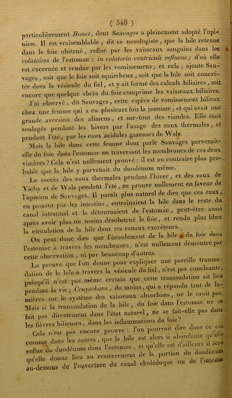 p?>rtlculièrement Bonet, dont Sauvages a pleinement adopté l^opi-» nion. Il est vraisemblable , dit ce nosologiste , que la bile retenue dans le foie obstrué , reflue par les vaisseaux sanguins dans les colatoires de l’estomac : in colatorio ventiàcidi refluens ; d’où elle est excernée et rendue par les vomissemens ; et cela , ajoute Sau- vages , soit que le foie soit squirrheux , soit que la bile soit concré- tée dans la vésicule du fiel, et y ait formé des calculs biliaires , soit encore que quelque abcès du foie comprime les vaisseaux biliaires. J’ai observé , dit Sauvages , cette espèce de vomissement bilieux chez une femme qui a eu plusieurs fois la jaunisse, et qui avait une grande aversion des alimens , et sur-tout des viandes. Elle était Lulagée pendant les hivers par l’usage des eaux thermales , et pendant l’été, par les eaux acidulés gazeuses de Wals. Mais la bile dans cette femme dont parle Sauvages parvenait* elle du foie dans l’estomac en traversant les membranes de ces deux viscères? Cela n’est nullement prouvé : il est au contraire plus pro- bable que la bile y parvenait du duodénum meme. Le succès des eaux thermales pendant l’hiver, et des eaux e Tichv et de Wals pendant l’été, ne prouve nullement en faveur de l’opinion de Sauvages, il paraît plus naturel de dire que ces eaux, en passant par les intestins , entraînaient la bile dans le reste du canal intestinal et la détournaient de l’estomac , peut-etre aiissi après avoir plus ou moins désobstrué le foie, et rendu plus i la circulation de la bile dans ses canaux excréteurs.^ j r • i Ou peut donc dire que l’écoulement de la bile f du foie dans l’estomac à travers les membranes, n’est nullement démontré par cette observation , ni par beaucoup d’autres. La preuve que l’on donne pour expliquer une pareille tianssu dation de la bile à travers la vésicule du fiel, n’est pas concluante puisqu’il u’est pas même certaiu que cet.e pendant la vie; Crujsciuns , du mo,ns qui a Lères sur le système des vaisseaux absorbans, ne le ci oit pas^ Mais si la transLdation de la bile, du foie dans 1 estomac ne se fait pas directement dans l’état naturel, ne se fait-elle pas les fièvres bilieuses, dans les inflammations du foie. ^^v;rs c :::::: -rbiie’’:t=:i::-: Xàurodénum dan;‘‘l’es,omac «