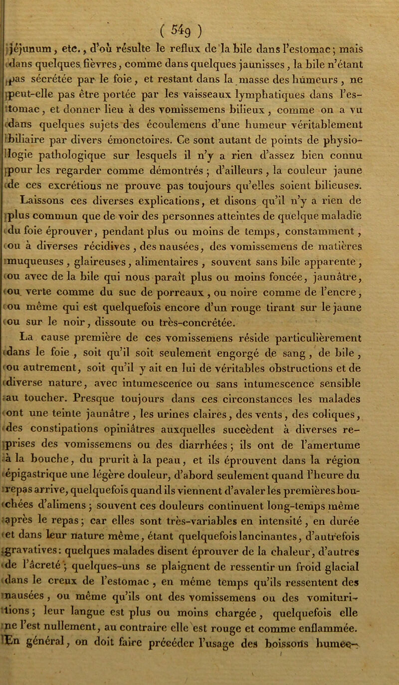 ( 54g ) ; jéjunum, etc,, d’où résulte le reflux de labile dans l’estomac ; mais idans quelques, fièvres, comme dans quelques jaunisses, la bile n’étant fjjas séci’étée par le foie, et restant dans la masse desliûmeurs, ne jpeut-elle pas être portée par les vaisseaux lymphatiques dans l’es- ttomac, et donner lieu à des vomissemens bilieux , comme on a vu (dans quelques sujets des écoulemens d’une humeur véritablement ibiliaire par divers émonctoires. Ce sont autant de points de physio- Ilogie pathologique sur lesquels il n’y a rien d’assez bien connu jpour les regarder comme démontrés ; d’ailleurs, la couleur jaune fde ces excrétions ne prouve pas toujours qu’elles soient bilieuses. Laissons ces diverses explications, et disons qu’il n’y a rien de iplus commun que de voir des personnes atteintes de quelque maladie Idu foie éprouver, pendant plus ou moins de temps, constamment, •ou à diverses récidives , des nausées, des vomissemens de matières ! muqueuses , glaireuses, alimentaires , souvent sans bile apparente , (OU avec de la bile qui nous paraît plus ou moins foncée, jaunâtre, ( ou. verte comme du suc de porreaux , ou noire comme de l’encre, ( OU même qui est quelquefois encore d’un rouge tirant sur le jaune (OU sur le noir, dissoute ou très-concrêtée. La cause première de ces vomissemens réside particulièrement (dans le foie , soit qu’il soit seulement engorgé de sang, de bile , (OU autrement, soit qu’il y ait en lui de véritables obstructions et de (diverse nature, avec intumescence ou sans intumescence sensible .au toucher. Presque toujours dans ces circonstances les malades • ont une teinte jaunâtre , les urines claires, des vents, des coliques, ■ des constipations opiniâtres auxquelles succèdent à diverses re- iprises des vomissemens ou des diarrhées ; ils ont de l’amertume .à la bouche, du prurit à la peau, et ils éprouvent dans la région (épigastrique une légère douleur, d’abord seulement quand l’heure du irepas arrive, quelquefois quand ils viennent d’avaler les premièresbou- «chées d’alimens j souvent ces douleurs continuent long-temps même .après le repas; car elles sont très-variables en intensité, en durée (et dans leur nature même, étant quelquefois lancinantes, d’autrefois jgravatives: quelques malades disent éprouver de la chaleur, d’autres (de l’âcreté'; quelques-uns se plaignent de ressentir un froid glacial (dans le creux de l’estomac , en même temps qu’ils ressentent des inausées, ou même qu’ils ont des vomissemens ou des vomituri-r liions ; leur langue est plus ou moins chargée, quelquefois elle me 1 est nullement, au contraire elle est rouge et comme enflammée. lEn général, on doit faire précéder l’usage des boissorîs bumec-^