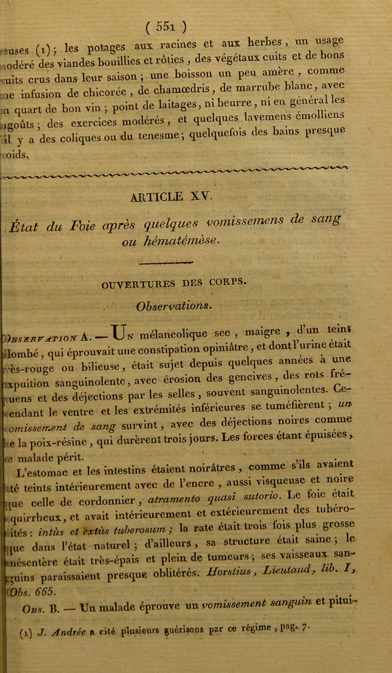 •uses (.); les potages au^ raciaes et aux herbes, un usage «oaéré des viandes bouillies et rôties, des végétaux cuits et de bons ,uits crus dans leur saisou ; une boisson un peu amere , comme ne infusion de chicorée , de chamcedris, de marrube blanc, avec ,n quart de bon vin ; point de laitages, ni beurre, m en g™era les ugoûts; des exercices modérés, et quelques lavemens emolbeus if y a des coliques ou du tenesme; quelquefois des bains presque volds. ARTICLE XV. État du Foie après quelques vomissemens de sang ou hématémèse. OUVERTURES DES CORPS. Observations. mélancolique sec, maigre , d’un tein. Icmbé, qui éprouvait une constipation opiniâtre, et dontl urine était ■ès-rouge ou bilieuse, était sujet depuis quelques années au xpuition sanguinolente, avec érosion des gencives, des rots fre- uens et des déjections par les selles , souvent sanguinolentes. Ce- endant le ventre et les extrémités inférieures se tumefierent, un omissem^nt de sang- survint, avec des déjections noires comme e la poix-résine, qui durèrent trois jours. Les forces étant epuisees, B THO-lsf-lc pCrit- ‘zi-nt L’estomac et les intestins étaient noirâtres , comme s ils avaient té teints intérieurement avec de l’encre , aussi visqueuse et noire me celle de cordonnier, atramento quasi sutorw. Le oie e ai qulrrbeux,ct avait intérieurement et extérieurement des tubero- ités- intüs et ixtùs tuherosum ; la rate était trois fois plus grosse ,ue dans l’état naturel ; d’ailleurs , sa structure éu.t saine ; le nésentèrc était très-épais et plein de tumeurs ; ses vaisseaux san- guins paraissaient presque oblitérés. Uovstms, Lieutaud, hb. I, Obs. 665. ' ... Obs. b. — Un malade éprouve un vomissement sanguin et pitui- (î) J. Andrée R cité plusieurs guérisons par ce régime , pag. 7.