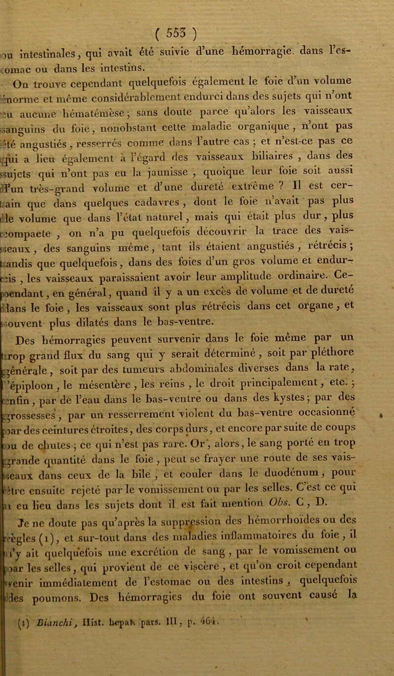 ou intestinales, qui avait été suivie d’une hémorragie: dans l’es- tomac ou dans les intestins. On trouve cependant quelquefois également le foie d’un volume ônorme et meme considérablement endurci dans des sujets qui n’ont ni aucune hématémèsej sans doute parce qu’alors les vaisseaux «sanguins du foie, nonobstant celte maladie organique , n’ont pas Jèté angustiés , resserrés comme dans 1 autre cas j et n est-ce pas ce qpi a lieu également à l’égard des vaisseaux liilialres , dans des ssujets qui n’ont pas eu la jaunisse , quoique leur foie soit aussi (d’un très-grand volume et d’une dureté extrême ? Il est cer- tain que dans quelques cadavres, dont le foie n avait pas plus die volume que dans l’état naturel, mais qui était plus dur, plus Cîompaete , on n’a pu quelquefois découvrir la trace des vais- sceaux, des sanguins même, tant ils étaient angustiés , rétrécis ; |t:andis que quelquefois, dans des foies d’un gros volume et endur-r eus , les vaisseaux paraissaient avoir leur amplitude ordinaire. Ce- wendant, en général, quand il y a un exces de volume et de durete Hans le foie , les vaisseaux sont plus rétrécis dans cet organe, et souvent plus dilatés dans le bas-ventre. Des hémorragies peuvent survenir dans le foie meme par un lî.rop grand flux du sang qui y serait déterminé, soit par pléthore g^énérale, soit par des tumeurs abdominales diverses dans la rate, ’épiploon , le mésentère , les reins , le droit principalement, etc. \ cmfin, par de l’eau dans le bas-ventre ou dans des kystes j pai des ’^rossesses, par un resserrement violent du bas-ventre occasionne )Dar des ceintures étroites, des corps durs, et encore par suite de coups Bîu de chutes ; ce qui n’est pas rare. Or', alors, le sang porté en trop ^^rande quantité dans le foie , peut se frayer une roule de ses vais- seaux dans ceux de la hile , et couler dans le duodénum, pour fhre ensuite rejeté par le vomissement ou par les selles. G est ce qui Il eu lieu dans les sujets dont il est fait mention Obs. C, D. Je ne doute pas qu’après la suppression des hémorrhoides ou des rrègles (i), 6t sur-tout dans des maladies inflammatoires du foie , il ti’y ait quelquefois une excrétion de sang , par le vomissement ou )>ar les selles, qui provient de ce viscère , et qu on croit cependant u^enir immédiatement de l’estomac ou des intestins , quelquefois ries poumons. Des hémorragies du foie ont souvent causé la Blanchi, Ilîst. lw>pat'. pars. III, p. 4Gi. '