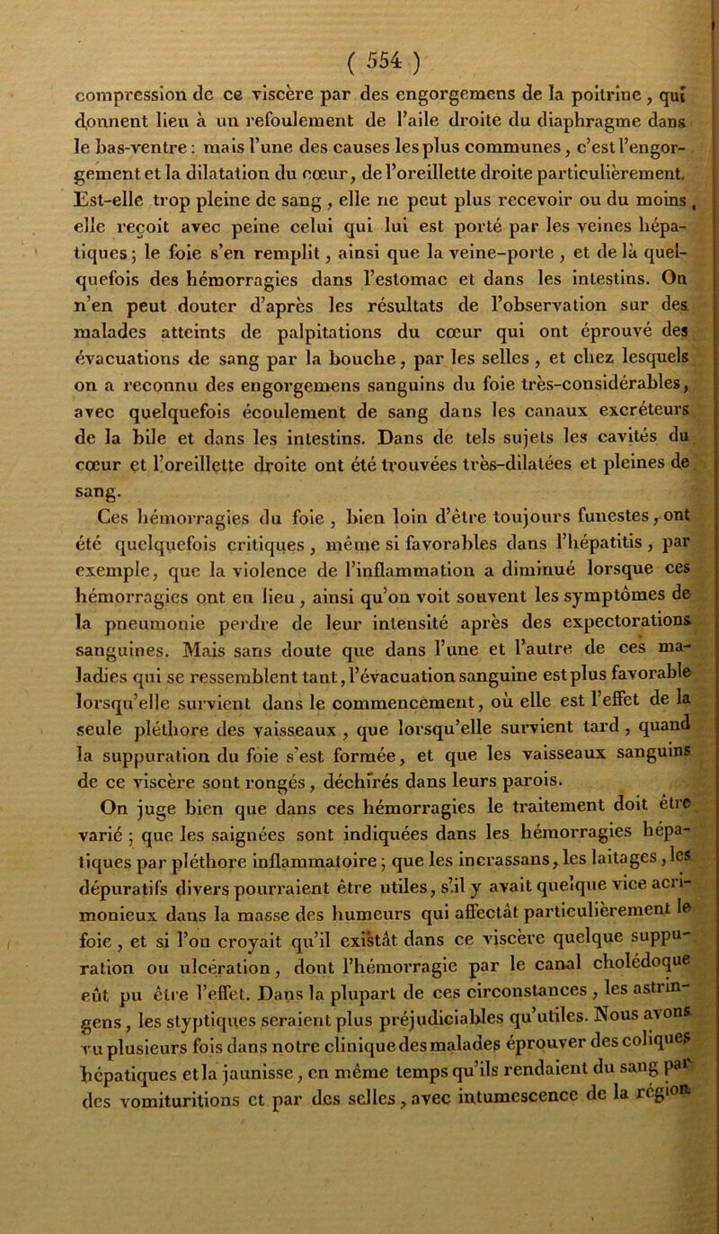 compi'essîon de ce viscère par des engorgemens de la poitrine , qui d,onnent lieu à un l'efoulement de l’aile droite du diaphragme dans le bas-ventre : mais l’une des causes les plus communes, c’est l’engor- ' gement et la dilatation du cœur, de l’oreillette droite particulièrement, ^ Est-elle trop pleine de sang , elle ne peut plus recevoir ou du moins , \ elle reçoit avec peine celui qui lui est porté par les veines hépa- | tiques ; le foie s’en remplit, ainsi que la veine-porte , et de là quel- quefois des hémorragies dans l’estomac et dans les intestins. On n’en peut douter d’après les résultats de l’observation sur des malades atteints de palpitations du cœur qui ont éprouvé des évacuations de sang par la bouche, par les selles , et chez lesquels on a reconnu des engorgemens sanguins du foie très-considérables, avec quelquefois écoulement de sang dans les canaux excréteurs de la bile et dans les intestins. Dans de tels sujets les cavités du cœur et l’oreillette droite ont été trouvées très-dilatées et pleines de sang. Ces hémorragies du foie , bien loin d’être toujours funestes, ont été quelquefois critiques , même si favorables dans l’hépatitis , par exemple, que la violence de l’inflammation a diminué lorsque ces hémorragies ont en lieu, ainsi qu’on voit souvent les symptômes de la pneumonie perdre de leur intensité après des expectorations sanguines. Mais sans doute que dans l’une et l’autre de ces ma- ladies qui se ressemblent tant, l’évacuation sanguine est plus favorable lorsqu’elle survient dans le commencement, où elle est l’effet de la seule pléthore des vaisseaux , que lorsqu’elle sui’vient tard, quand la suppuration du foie s’est formée, et que les vaisseaux sanguins de ce viscère sont rongés, déchirés dans leurs parois. On juge bien que dans ces hémorragies le traitement doit etre varié 5 que les saignées sont indiquées dans les hémorragies hépa- tiques par pléthore Inflammatoire ; que les incrassans,,les laitages, les dépuratifs divers pourraient être utiles, s’il y avait queique vice acri- monieux dans la masse des humeurs qui affectât particulièrement le foie, et si l’on croyait qu’il exl'stât dans ce viscère quelque suppu- ration ou ulcération, dont l’hémoi’ragie par le canal cholédoque eût pu être l’effet. Dans la plupart de ces circonstances , les astrin- gens, les styptiques seraient plus préjudiciables qu utiles. Nous avons vu plusieurs fols dans notre clinique des malades éprouver des colique? hépatiques et la jaunisse, en même temps qu’ils rendaient du sang pai des Yomiturilions et par des selles, avec intumescence de la région