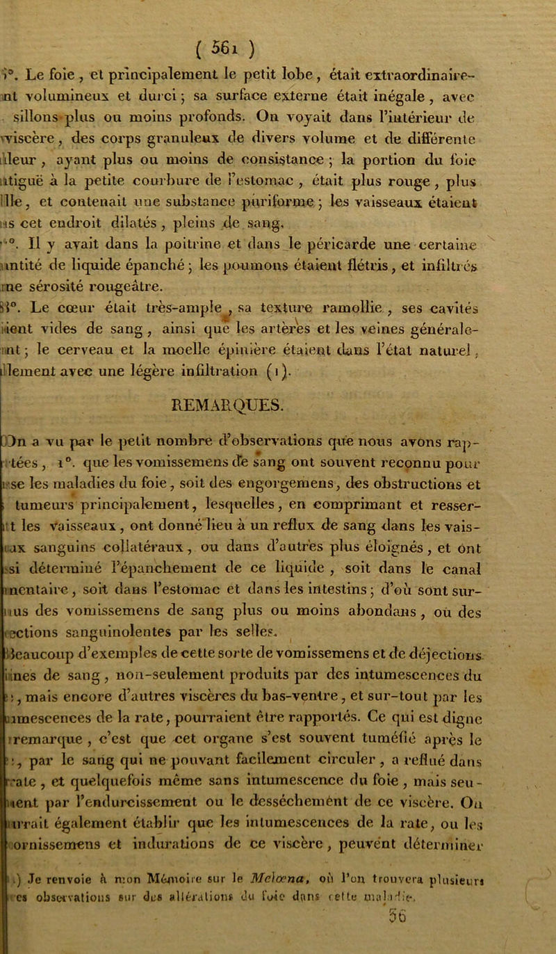 )'*. Le foie , et prineipalement le petit lobe, était eitraordinaire- nl volumineux et durci ; sa surface externe était inégale, avec sillons-plus ou moins profonds. On voyait dans rinlérieur de n’iscère, des corps granuleux de divers volume et de différente lileur , ayant plus ou moins de consistance ; la portion du foie iitiguë à la petite courbui'e de reslornac , était plus rouge, plus nie, et contenait une substance puriforme ; les vaisseaux étaient us cet endroit dilatés, pleins de sang, '“®. Il y avait dans la poitrine et dans Je péx’icarde une certaine untlté de liquide épanché; les poumons étaient flétris, et infiltics ,rne sérosité rougeâtre. 5}°. Le cœur était très-ample , sa textiu'O ramollie , ses cavités lient vides de sang, ainsi que les artères et les veines géuérale- mt ; le cerveau et la moelle épiuîère étaient dans l’état naturel ; itlement avec une légère infiltration (1). REMARQUES. On a vu par le petit nombre d’observations qité nous avons ra]>- i tées, 1°. que les vomissemens de sang ont souvent reconnu pour l'se les maladies du foie, soit des engorgemens, des obstructions et ; tumeurs principalement, lesquelles, en comprimant et resser- i:t les vaisseaux, ont donné'lieu à un reflux de sang dans les vais- lax sanguins collatéraux, ou dans d’autres plus éloignés, et Ont >si déterminé répanchement de ce liquide , soit dans le canal mcntalre, soit dans l’esloraac et dans les intestins ; d’où sont sur- nus des vomissemens de sang plus ou moins abondans, où des (CCtlons sanguinolentes par les selles. licaucoup d’exemples de cette sorte de vomissemens et de déjections innés de sang , non-seulement produits par des iùtumescences du , mais encore d’autres viscèi'es du bas-ventre, et sur-tout par les jimescences de la rate, pourraient être rapportés. Ce qui est digne rremarque , c’est que cet organe s’est souvent tuméfié après le par le sang qui ne pouvant facilement circuler, a reflué datïs r.’ale , et quelquefois même sans intumescence du foie , mais seu- Mcnt par l’endurclssemeut ou le desséchemènt de ce viscère. On arralt également établir que les intumescences de la rate, ou les ornissemens et indurations de ce viscère, peuvent déterminer I.) .Te renvoie h mon Mémoire sur le Me)œna, où l’on trouvera plusieurs ' C8 obscivalioiis sur des alléialiom du fuie dans rette nuil i'üe. I 56