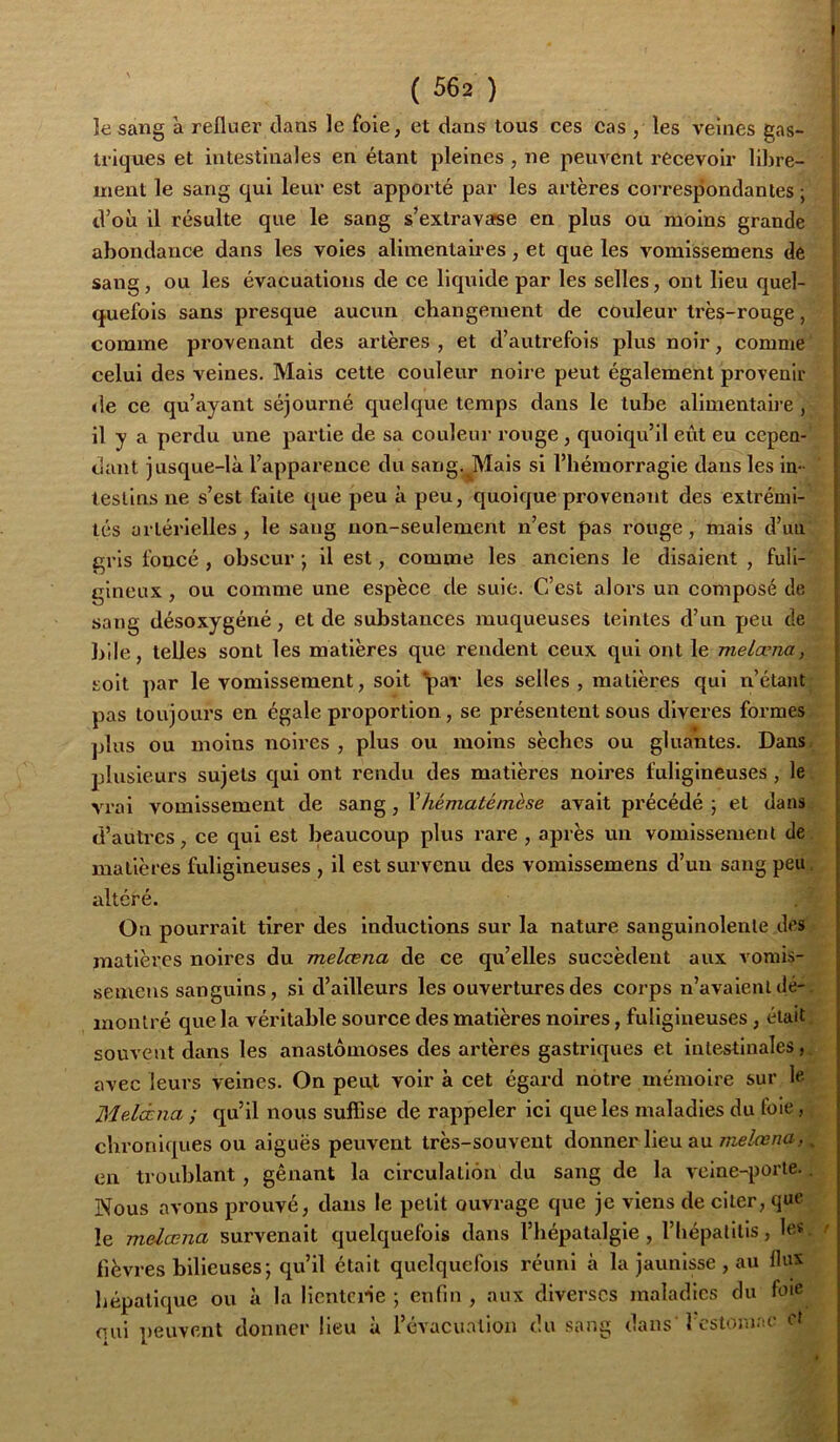 lesang à refluer clans le foie, et dans tous ces cas , les veines gas- triques et intestinales en étant pleines, ne peiwcnt recevoir libre- ment le sang qui leur est apporté par les artères correspondantes ; d’où il résulte que le sang s’extravafse en plus ou moins grande abondance dans les voles alimentaires, et que les vomissemens de sang, ou les évacuations de ce liquide par les selles, ont lieu quel- quefois sans presque aucun changement de couleur très-rouge, comme provenant des artères , et d’autrefois plus noir, comme celui des veines. Mais cette couleur noire peut également provenir de ce qu’ayant séjourné cpielque temps dans le tube alimentaire , il y a perdu une partie de sa couleur rouge, quoiqu’il eût eu cepen- dant jusque-là l’apparence du sang. Mais si l’hémorragie dans les in- testins ne s’est faite que peu à peu, quoicjue provenant des extrémi- tés artérielles , le sang non-seulement n’est pas rouge, mais d’un gris foncé, obscur-, il est, comme les anciens le disaient , fuli- gineux , ou comme une espèce de suie. C’est alors un composé de sang désoxygéné, et de substances muqueuses teintes d’un peu de hile, telles sont les matières que rendent ceux qui ont le melœna, soit par le vomissement, soit ^ar les selles , matières qui n’étantr pas toujours en égale proportion, se présentent sous diveres formes/ plus ou moins noires , plus ou moins sèches ou gluantes. Dans, plusieurs sujets qui ont rendu des matières noires fuligineuses, le. vrai vomissement de sang, Vhématémèse avait précédé ; et dans. d’autres, ce qui est beaucoup plus rare , après un vomissement de. matières fuligineuses , il est survenu des vomissemens d’un sang peu. altéré. . ' On pourrait tirer des inductions sur la nature sanguinolente des .- matières noires du melœna de ce qu’elles succèdent aux vorais- semens sanguins, si d’ailleurs les ouvertures des corps n’avaient dé-; montré que la véritable source des matières noires, fuligineuses, était ; souvent dans les anastomoses des artères gastriques et intestinales,, avec leurs veines. On peiU voir à cet égard notre mémoire sur le Melœna ; qu’il nous suffise de rappeler ici que les maladies du foie, ^ chroniques ou aiguës peuvent très-souvent donner lieu au » en troublant, gênant la circulation du sang de la veine-porte.. Nous avons prouvé, dans le petit ouvrage que je viens de citer, que le melœna survenait quelquefois dans l’hépatalgle , l’Iiépalitis, le«. / lièvres bilieuses-, qu’il était quelquefois réuni à la jaunisse , au flux hépatique ou à la lientcne ; enfin , aux diverses maladies du foie qui peuvent donner lieu à l’évacuation du sang dans'I estomac et