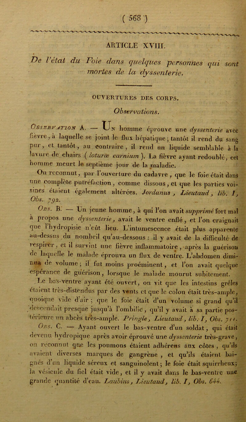 De l état du Foie dans quelques personnes qui sont jnortes de la dyssenterie. OUVERTURES DES CORPS. Observations. Oésjsbv^txon a. — TJn homme éprouve une dyssenterie avec fièvre, à laquelle se joint le flux hépatique j tantôt il rend du sang pui , et tantôt, au Contraire , il rend un liquide semblable à la laMire de chairs ( loturèe carnium ). La fièvre ayant redoublé, cet homme meurt le septième jour de la maladie. Ou reconnut, par l’ouverture du cadavre , que le foie était dans Une pomplete putréfaction, comme dissous, et que les parties voi- sines étaient également altérées. Jordanus, Lieutaud, lih. I, Obs. 7^2.. Oès. b. Ln jeune homme, à qui l’on avait supprimé fort mal a propos une dyssenterie, avait le ventre enflé, et l’on craignait que 1 hydropisie n’eût lieu. L’intumescence était plus apparente au-dessus du nombril qu’au-dessous : il y avait de la difficulté de lespircr, et il survint une fièvre inflammatoire, après la guérison de laquelle le malade éprouva un flux de ventre. L’abdomen dimi- nua de volume ; il fut moins proéminent, et l’on avait quelque esperance de guérison, lorsque le malade mourut subitement. Le bas-ventre ayant été ouvert, on vit que les intestins grêles étaient (res-distendus par des vants et que le colon était très-ample, quoique vide d air 5 que le foie était d’un volume si grand qu’il 'lesccndait presque jusqu’à l’ombilic , qu’il y avait à sa partie pos- lérietiro un abcès tres^ample. Pringle, Lieutaud, lih. I, Obs. 7//. Oiis. C. — Ayant ouvert le bas-Ventre d’un soldat, qui était devenu hydropique après avoir éprouvé une dyssenterie très-grave, on reconnut que les poumons étaient adhérens aux côtes , qu’ils avaient diverses marques de gangrène , et qu’ils étaient bai- gnés d’un liquide séreux et sanguinolent; le foie était squirrheux; la vésicule du fiel était vide, et il y avait dans le bas-venlrc uue grande quantité d’eau. Pauhius, lAeutaud, lih. I, Ohs. 644.