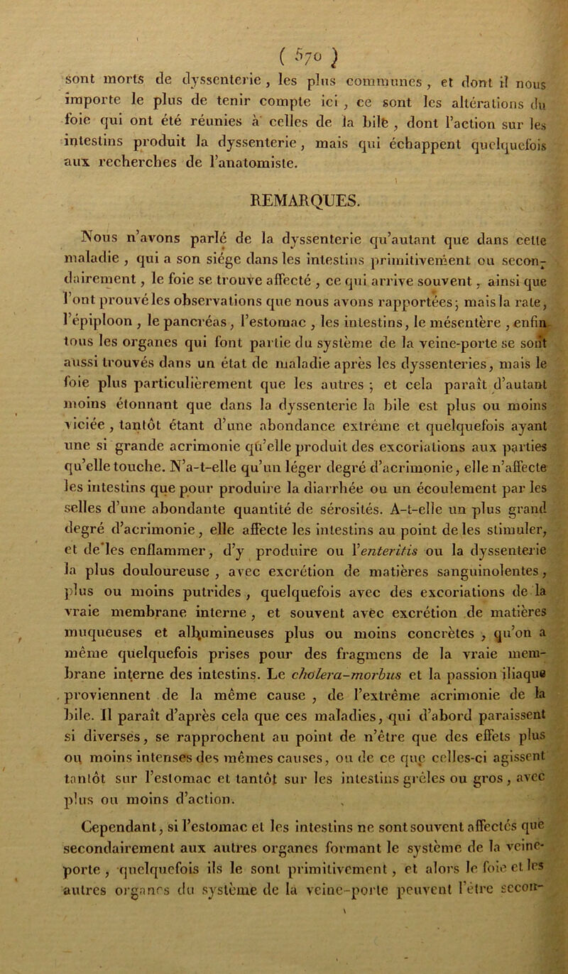 ( '^7^ ) sont morts de dyssenterie , les pins communes , et dont il nous importe le plus de tenir compte ici , ce sont les altérations du foie qui ont été réunies à celles de la bilë , dont l’action sur les intestins produit la dyssenterie, mais qui échappent quelquefois aux recherches de l’anatomiste. REMARQUES. Nous n’avons parlé de la dyssenterie qu’autant que dans cetle maladie , qui a son siège dans les intestins primitivement ou secon- dairement , le foie se trouve affecté , ce qui arrive souvent ^ ainsi que l’ont prouvé les observations que nous avons rapportées; mais la rate, 1 épiploon , le pancréas, l’estomac , les intestins, le mésentère , enfin- tous les organes qui font partie du système de la veine-porte se soiit aussi trouvés dans un état de maladie après les dyssenteries, mais le foie plus particulièrement que les autres ; et cela paraît d’autant moins étonnant que dans la dyssenterie la hile est plus ou moins viciée , tantôt étant d’une ahondance extrême et quelquefois ayant une si grande acrimonie qü’elle produit des excoriations aux parties qu’elle touche. N’a-t-elle qu’un léger degi’é d’acrimonie, elle n’affecte les intestins que pour produire la diarrhée ou un écoulement par les selles d’une abondante quantité de sérosités. A-t-elle un plus grand degré d’acrimonie, elle affecte les intestins au point de les stimuler, et de les enflammer, d’y produire ou Yenteritis ou la dyssenterie la plus douloureuse , avec excrétion de matières sanguinolentes, plus ou moins putrides, quelquefois avec des excoriations de la vraie membrane interne, et souvent avèc excrétion de matières muqueuses et albumineuses plus ou moins concrètes , qu’on a même quelquefois prises pour des fragmens de la vraie mem- brane interne des intestins. Le cJialera-morbus et la passion iliaque proviennent de la même cause , de l’exü’ême acrimonie de la bile. Il paraît d’après cela que ces maladies, <jui d’abord paraissent si diverses, se rapprochent au point de n’être que des effets plus on moins intenses des mêmes causes, ou de ce que celles-ci agissent tantôt sur l’estomac et tantôt sur les intestins grêles ou gros , avec plus ou moins d’action. Cependant, si l’estomac et les Intestins ne sont souvent affectés que secondairement aux autres organes formant le système de la veine- porte , quelquefois ils le sont primitivement, et alors lefoii^clles autres organes du système de la veine-porte peuvent rétro secoit-