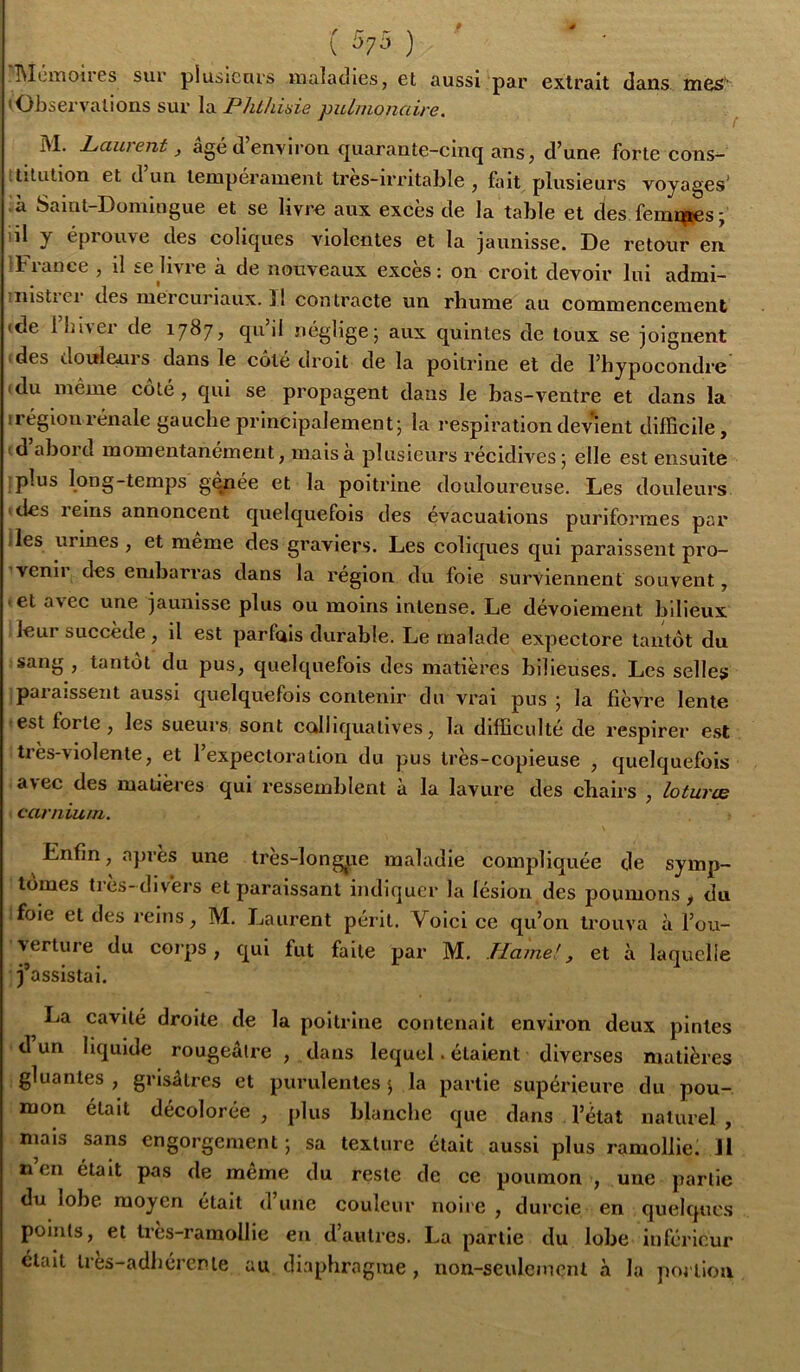 ( ) ' Î\lüixioir0s sur plusieurs uialacîies, et aussi par extrait dans mes' (Observations sur la Phthisie pulmonaire. ^ M. Pauient, âgé <1 environ cjuarante-cinq ans, d’une forte cons- titution et d un tempérament tres-irritable , fait plusieurs voyages’ à Saint-Domingue et se livre aux excès de la table et des femmes; ni y éprouve des coliques violentes et la jaunisse. De retour en ^France , il se livre à de nouveaux excès : on croit devoir lui admi- iiistiei des mercuriaux. ï! contracte un rhume au commencement ide llîiver de 1787, qu’il néglige; aux quintes de toux se joignent des dotfleui s dans le coté droit de la poitrine et de l’bypocondre idu même coté, qui se propagent dans le bas-ventre et dans la irégioiirénale gauche principalement; la respiration devient difficile, d abord momentanément, mais à plusieurs récidives; elle est ensuite :plus long-temps gqnée et la poitrine douloureuse. Les douleurs 'des leins annoncent quelquefois des évacuations purifonnes par iles urines , et meme des graviers. Les coliques qui paraissent pro- venii des embarras dans la région du foie surviennent souvent, • et avec une jaunisse plus ou moins intense. Le dévoiement bilieux leur succédé, il est parfais durable. Le malade expectore tantôt du sang , tantôt du pus, quelquefois des matières bilieuses. Les selles paraissent aussi quelquefois contenir du vrai pus ; la fièvre lente est forte, les sueurs sont colliquatives, la difficulté de respirer e.st ties-violente, et 1 expectoration du pus très-copieuse , quelquefois avec des matières qui ressemblent à la lavure des chairs , loturce carnium. Enfin, apres une tres-long^ue maladie compliquée de symp- tômes tres-divers et paraissant indiquer la lésion des poumons, du foie et des reins, M. Laurent périt. Voici ce qu’on trouva à l’ou- verture du corps, qui fut faite par M. Hamel, et à laquelle j’assistai. La cavité droite de la poitrine contenait environ deux pintes d un liquide rougeâtre , dans lequel. étaient diverses matières gluantes , grisâtres et purulentes ; la partie supérieure du pou- mon était décolorée , plus blanche que dans l’état naturel , mais sans engorgement; sa texture était aussi plus ramollie: Jl lien était pas de même du reste de ce poumon , une partie du lobe moyen était d’une couleur noire , durcie en quelques points, et tres-ramollie en d’autres. La partie du lobe inférieur était tres-adbércnle au diaphragme, non-seulement à la portion