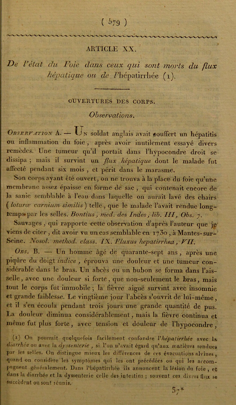 ( ^79 ) ARTICLE XX. ‘ De réiat du Foie dans ceux qui sont morts du flux hépatique ou de niépalirrliée (i). OUVERTURES DES CORPS. Observations, Observation A. — Un soldat anglais avait souffert un hépatitis ou inflammation du foie , après avoir inutilement essayé divers remèdes. Une tumeur qu’il portait dans l’hypocondre droit se dissipa ; mais il survint un flux hépatique dont le malade fut alfecté pendant six mois , et périt dans le marasme. Son corps ayant été ouvert, on ne trouva à la place du foie qu’une membrane assez épaisse en forme de sac , qui contenait encore de la sanie semblable à l’eau dans laquelle on aurait lavé des chairs ( loturæ carnium similis ) telle , que le malade l’avait rendue long- temps* par les selles. Bontius, med. des Indes, lib. III, Obs. y. Sauvages , qui rapporte cette obserA'^ation d’après l’auteur que je viens de citer, dit avoir vu un cas semblable en i jZo , à Mantes-sur- Seine. Nosol. niethod. class. IX.. FLuxus hepatirrhea p VII. Obs. b. — Un homme âgé de quarante-sept ans , après une piqûre du doigt indice , éprouva une douleur et une tumeur con- sidérable dans le bras. Un abcès ou un bubon se forma dans l’ais- selle, avec une douleur si forte, que non-seulement le bras, mais tout le corps fut immobile ; la fièvre aiguë survint avec insomnie et grande faiblesse. Le vingtième jour l’abcès s’ouvrit de lui-même, et il s’en écoula pendant trois jours une grande quantité de pus. La douleur diminua considérablement, mais la fièvre continua et même fut plus forte, avec tension et douleur de l’hypocondre, (i) On pourrait quelcjucrois facilement confomlre Vhépatirrhée avec la diarrhée on avec la dysstnlerie , si l’on n’avait égard qu’aux matières rendues par les selles. Ou distingue mieux les différences de ces évacuations alvines , quand on rousidére les symptômes qui les ont précédées ou qui les accora- pnguent généralement. Dans l’hépatirrhée ils annoncent la lésion du foie , et dans la diarrhée et la dyssenferie celle des intestins ; souvent ces divers flux so succèdent ou sont lénnis.