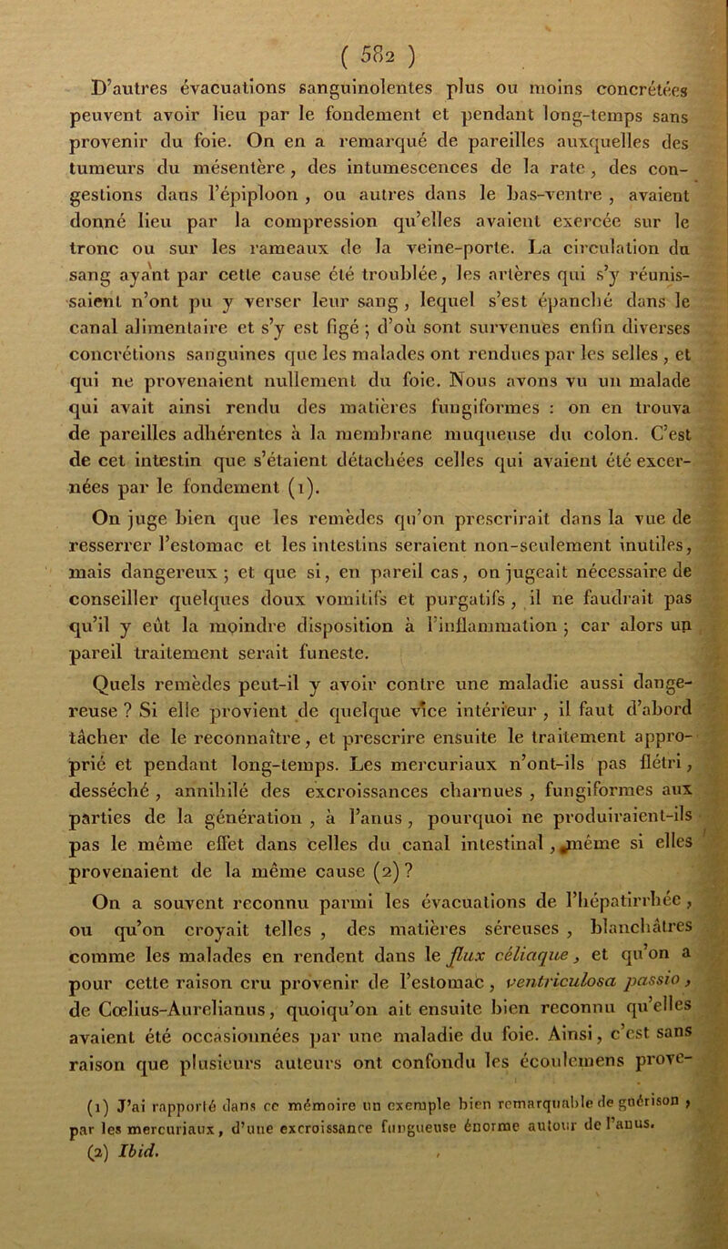 D’autres évacuations sanguinolentes plus ou moins concrétées peuvent avoir lieu par le fondement et pendant long-temps sans provenir du foie. On en a remarqué de pareilles auxquelles des tumeurs du mésentère, des Intumescences de la rate, des con- gestions dans l’épiploon , ou autres dans le Las-ventre , avaient donné lieu par la compression qu’elles avalent exercée sur le tronc ou sur les rameaux de la veine-porte. La circulation du sang aya'nt par cette cause été troublée, les artères qui .s’y réunis- saient n’ont pu y verser leur sang , lequel s’est épanché dans le canal alimentaire et s’y est figé ; d’où sont survenues enfin diverses conci'étlons sanguines que les malades ont rendues par les selles , et qui ne provenaient nullement du foie. Nous avons vu un malade qui avait ainsi rendu des matières fimgiformes : on en trouva de pareilles adhérentes à la membrane muqueuse du colon. C’est de cet intestin qvie s’étalent détachées celles qui avaient été excer- nées par le fondement (i). On juge bien que les remèdes qu’on pre.scriralt dans la vue de resserrer l’estomac et les intestins seraient non-seulement inutiles, mais dangereux; et que si, en pareil cas, on jugeait nécessaire de conseiller quelques doux vomitifs et purgatifs, il ne faudrait pas qu’il y eut la moindre disposition à l’inllammallon ; car alors un pareil traitement serait funeste. Quels remèdes peut-il y avoir contre une maladie aussi dange- reuse ? Si elle provient de quelque vice intérieur , il faut d’abord tâcher de le reconnaître, et pirescrlre ensuite le traitement appro- prié et pendant long-temps. Les mercurlaux n’ont-ils pas flétri, desséché , annihilé des excroissances charnues , funglformes aux parties de la génération , à l’anus , pourquoi ne produiraient-ils pas le même effet dans celles du canal intestinal, ^léme si elles provenaient de la même cause (2) ? On a souvent reconnu parmi les évacuations de l’Iiépatlrrhée, ou qu’on croyait telles , des matières séreuses , blanchâtres comme les malades en rendent dans le fiux céliaque, et qu’on a pour cette raison cru provenir de l’estomac, ventriculosa passio, de Cœlius-Aurelianus, quoiqu’on ait ensuite bien reconnu qu’elles avaient été occasionnées par une maladie du foie. Ainsi, c est sans raison que plusieurs auteurs ont confondu les écoulemens provc- (1) J’ai rapporté dans oc mémoire un exemple bien remarquable de guérison ^ par les mercuriaux, d’une excroissanoe fiingueuse énorme autour de l’anus.