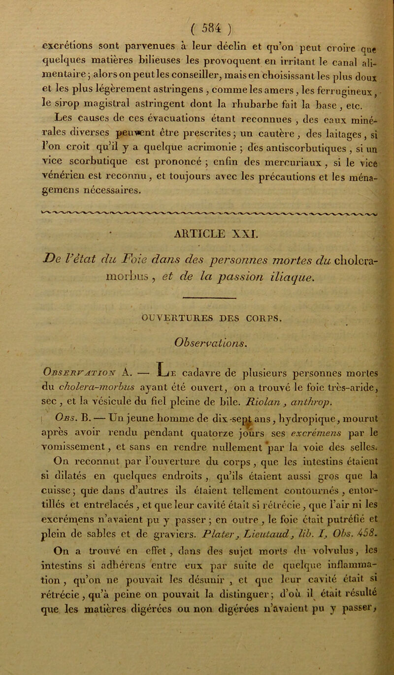 excrétions sont parvenues à leur déclin et qu’on peut croire que quelques matières bilieuses les provoquent en irritant le canal ali- mentaire j alors on peut les conseiller, mais en choisissant les plus doux et les plus légèrement astringens , comme les amei-s, les ferrugineux, le sirop magistral astringent dont la rhubarbe fait la base, etc. | Les causes de ces évacuations étant reconnues , des eaux miné- rales diverses peuvent être prescrites 5 un cautère , des laitages, si l’on croit qu’il y a quelque acrimonie ; des antiscorbutiques , si un vice scorbutique est prononcé ; enfin des mercuriaux , si le vice vénérien est reconnu, et toujours avec les précautions et les ména- gemens nécessaires. AE.TÏCLE XXL De rêtat du Foie dans des personnes mortes du cliolcra- morljus , et de la passion iliaque. OUVERTURES DES CORPS. Observations. OusERrATioN A. — Le cadavre de plusieurs personnes mortes du cholera-morbiLs ayant été ouvert, on a trouvé le foie très-aride, sec , et la vésicule du fiel pleine de bile. Riolan, anthrop. I Obs. b. — Un jeune homme de dix-seans, hydropique, mourut après avoir rendu pendant quatorze jours ses excrémens par le vomissement, et sans en l’endre nullement par la voie des selles. On reconnut par l’ouverture du corps, que les intestins étaient si dilatés en quelques endroits , qu’ils étaient aussi gros que la < cuisse; que dans d’auti'es ils étaient tellement contournés , entor- tillés et entrelacés, et que leur cavité était si rétrécie, que l’air ni les r excrémens n’avaient pu y passer ; en outre , le foie était putréfié et • _ plein de sables et de graviers. Plater, Lieulaudj lih. I, Ohs. 458. ■ ; On a trouvé en effet, dans des sujet morts du volvulus, les ^. intestins si adhérens entre eux par suite de quelque inflamnia- tion, qu’on ne pouvait les désunir , et que leur cavité était si rétrécie, qu’à peine on pouvait la distinguer; d’où il^ était résulté que les matières digérées ou non digérées n’avaient pu y passer,