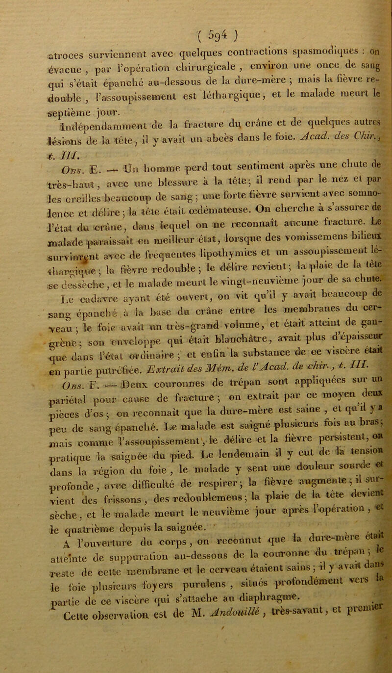 ( ) atroces surviennent avec quelques contractions spasmodiques : on évacue , par l’opération chirurgicale , environ une once de sang qui s’était épanché au-dessous de la dure-mère ; mais la fièvre re- double , l’assoupissement est léthargique, et le malade meurt le septième jour. indépendamment de la fracture du crâne et de quelques autres lésions de la léte, il y avait un abcès dans le foie, jicad. des Chir., t. ni. . Ons. E. — Un homme perd tout sentiment apres une chute de très-haut, avec une blessure à la tête-, il rend par le nez et par les oreilles beaucoup de sang j une forte fièvre survient avec sonmo- lenoe et délire j la télé était œdémateuse. On cherche à s’assurer de l’état dnerune, dans lequel on ne reconnaît aucune fracture. Le malade ïiaraissait eu meilleur état, lorsque des vomissemens biheirt survinrent avec de fréquentes lipothymies et un assoupissement le- thai'gique ; la fièvre redouble j le délire revient ; la plaie de la tète se dessèche, et le malade meurt le vingt-neuvième jour de sa chute. Le cadavi'e ayant été ouvert, on vit qu’il y avait beaucoup de sang épanché à la base du crâne entre les membranes du cer- veau ; le foie avait un très-grand volume, et était atteint de gan- grène; son enveloppe qui était blanchâtre, avait plus d’épaisseur que dans l’état ordinaire ; et enfin la substance de ee viscère était en partie putréfiée. Extrait de^ Mém. de l’Acad. de dur., t. IIL Obs. F. — Deux couronnes de trépan sont appliquées sur un pariétal pour cause de fracture; on extrait par ce moyen deux pièces d’os; ou reconnaît que la dure-mère est saine , et qui! y* peu de sang épanché. Le malade est saigné plusieurs fols au bras; mais comme l’assoupissementv le délire et la fièvre persistent, on pratique la saignée du pied. Le lendemain il y eut de la tension dans la région du foie, le malade y sent une douleur soui^ profonde, avec difficulté de respirer; la fièvre augmente ; il sur-^ vient des frissons, des redoublemens ; la plaie de la tete devient sèche, et le malade meurt le neuvième jour apès l’opération , et le quatrième depuis la saignée. x > A l’ouverture du corps, on reconnut que la dure-meie e a» atteinte de suppuration au-dessous de la couronne du trépan , c reste de celte membrane et le cerveau étaient sains ; il y avait <. aiis^^ le foie plusieurs foyers purnlens , située profondément >ei's partie de ce viscère qui s’attache au diaphragme. ^ Celte observation est de M. AndouiUé , très-savant, et prenn