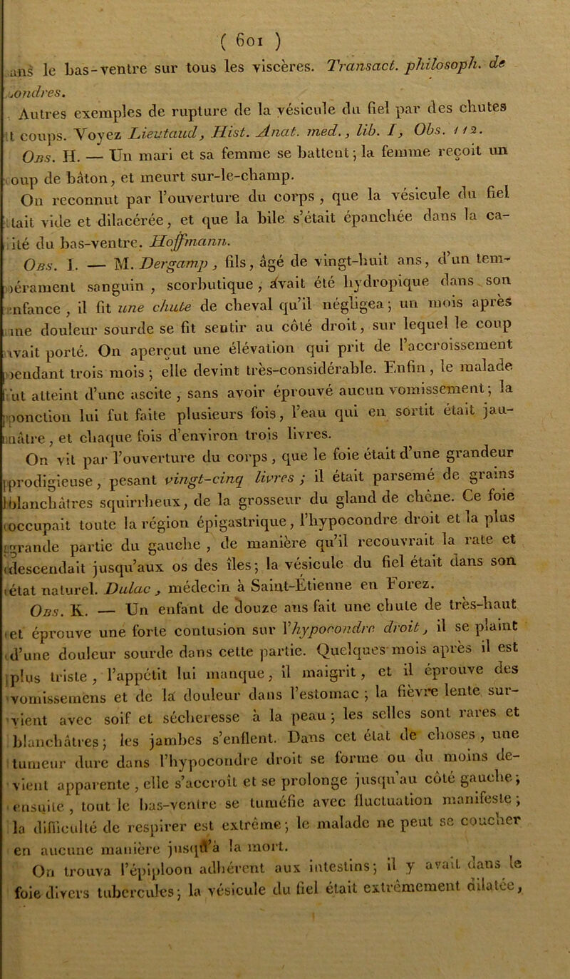 uns le Las-ventre sur tous les viscères. Transact. philosoph. de .^ondres. Autres exemples de rupture de la vésicule du fiel par des chutes t coups. Voyez Lieutaud, Hist. Anat. med., lib. I, Ohs. //2. Oj55. h. Un mari et sa femme se battent ; la femme reçoit vm . oup de bâton, et meurt sur-le-champ. On reconnut par l’ouverture du corps , (|ue la vésicule du fiel lait vide et dilacérée, et que la bile s’était épanchée dans la ca- ilé du bas-ventre. Hoffmann. Obs. 1. — Dergamp J fils, âgé de vingt-huit ans, d un lem- lérament sanguin, scorbutique, ^vait été hydropique dans son :mfauce , il fit une chute de cheval qu’il négligea ; un mois après .me douleur sourde se fit sentir au côté droit, sur lequel le coup ivait porté. On aperçut une élévation qui prit de 1 accroissement oeiidant trois mois •, elle devint tres-considérable. Enfin, le malade ’ut atteint d’une aseite , sans avoir éprouvé aucun vomissement ; la ; aonclion lui fut faite plusieurs fois, l’eau qui en sortit était jau- iinâlre , et chaque fols d’environ trois livres. On vit par l’ouverture du eorps , que le foie était d’une grandeur [prodigieuse, pesant vingt-cinq livres ; il était parsemé de grains 1 blanchâtres squirrheux, de la grosseur du gland de chêne. Ce foie 'Occupait toute la région épigastrique, l’hypocondre droit et la plus igrande partie du gauche , de manière qu’il recouvrait la rate et idescendalt jusqu’aux os des îles; la vésicule du fiel était dans son létat naturel. Dulac , médecin à Saint-Étienne en Forez. Obs. K. — Un enfant de douze ans fait une chute de très-haut lel éprouve une forte contusion sur Vhyporondre droit j il se plaint .d’une douleur sourde dans celte partie. Quelques mois après il est .plus triste, l’appétit lui manque, il maigrit, et il éprouve des vomissemens et de k douleur dans l’estomac ; la fièvi-e lente sur- vient avec soif et sécheresse à la peau; les selles sont rares et blanchâtres; les jambes s’enllent. Dans cet état de choses , une tumeur dure dans l’hypocondre droit se forme ou du moins de- vient apparente , elle s’accroît et se prolonge jusqu’au côté gauche; ensuite, tout le has-vcrilre se tuméfie avec Iluclualion manifeste; la diniculté de respirer est extrême ; le malade ne peut ss coucher en aucune manière jusqiVà la mort. On trouva l’épiploon adliércnt aux intestins; il y avait dans le foie divers tubercules; la vésicule du fiel était extrêmement ailatée,