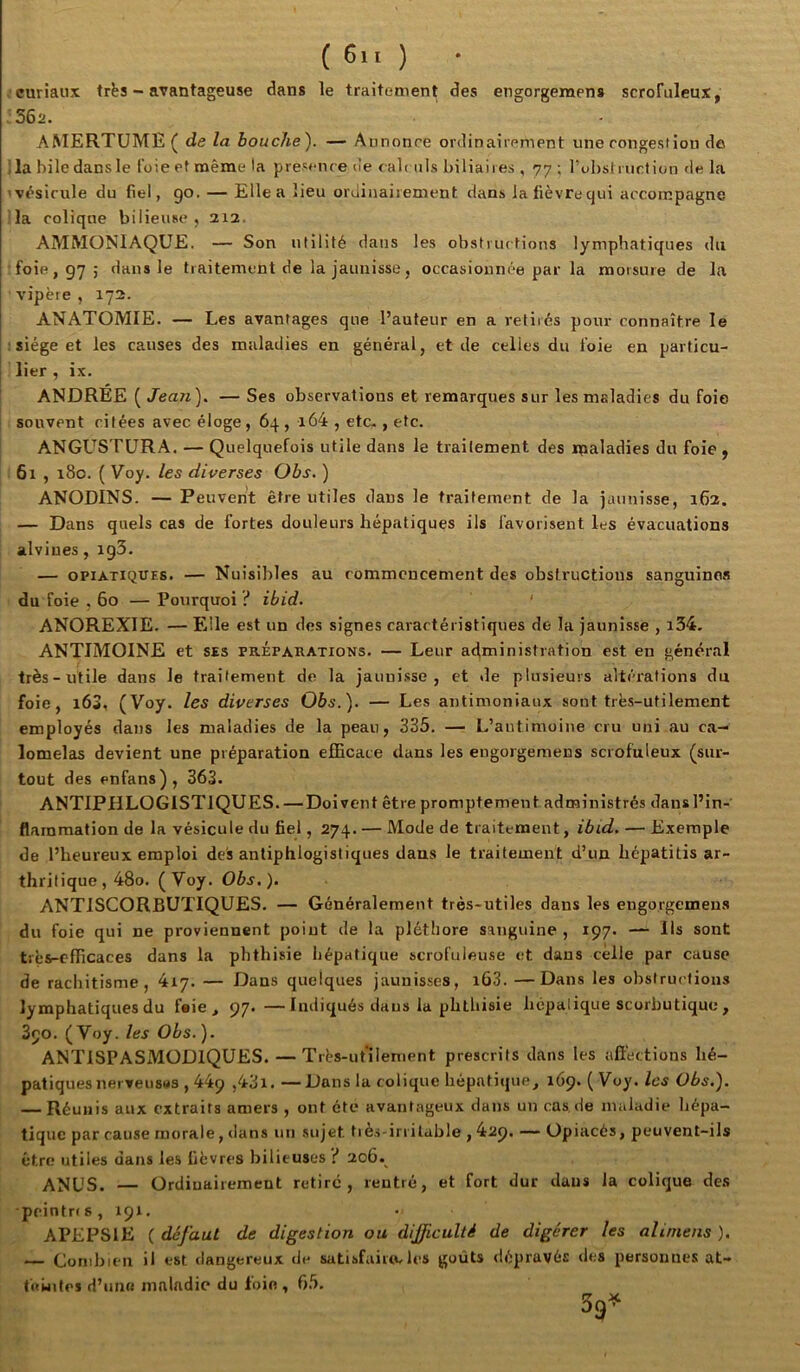 (6..) • curiaux trës - avantageuse dans le traitement des engorgemens scrofuleux, . S62. AMERTUME ( de la bouche). — Annonce ordinairement une congestion do Ta bile dans le l'oie et même la présence de cab iils biliaires , 77; l’obsf ruclion de la 'vésicule du fiel, go. — Elle a lieu ordinairement dans lafièvrequi accompagne la colique bilieuse , 212. AMMONIAQUE. — Son utilité dans les obstructions lymphatiques du •foie, 97; dans le traitement de la jaunisse, occasionnée par la morsure de la vipère, 172. ANATOMIE. — Les avantages que l’auteur en a retirés pour connaître le : siège et les causes des maladies en général, et de celles du l’oie en particu- lier , ix. ANDREE ( Jean). — Ses observations et remarques sur les maladies du foie souvent citées avec éloge, 64, i64 , etc-, etc. ANGUSTURA. — Quelquefois utile dans le traitement des ipaladies du foie, 61 , i8o. ( Voy. les diverses Obs. ) ANODINS. — Peuvent être utiles dans le traitement de la jaunisse, 162. — Dans quels cas de fortes douleurs hépatiques ils favorisent les évacuations alviues, igS. — OPiATiQUES. — Nuisibles au commencement des obstructions sanguines du foie , 60 — Pourquoi i* ibid. ‘ ANOREXIE. — Elle est un des signes caractéristiques de la jaunisse , i34. ANTIMOINE et ses préparations. — Leur administration est en général très-utile dans le traitement de la jauni.sso , et de plusieurs altérations du foie, i63, (Voy. les diverses Obs.). — Les antimoniaux sont très-utilement employés dans les maladies de la peau, 335. — L’antimoine cru uni au ca- lomelas devient une préparation elEcace dans les engorgemens scrofuleux (sur- tout des enfans), 363. ANTIPHLOGISTIQUES. — Doivent être prompte ment administrés dans l’in- flammation de la vésicule du fiel, 274. — Mode de traitement, ibi,d. — Exemple de l’heureux emploi des antiphlogistiques dans le traitement d’un hépatitis ar- thritique, 48o. (Voy. Obs.). ANTISCORBUTIQUES. — Généralement très-utiles dans les engorgemens du foie qui ne proviennent point de la pléthore sanguine , 197. — Ils sont très-cfficaces dans la phthisie hépatique scrofuleuse et dans celle par cause de rachitisme, 4iy. — Dans quelques jaunisses, i63. —Dans les obstructions lymphatiques du feie , 97. —Indiqués dans la phthisie hépatique scorbutique , 390. (Voy. les Obs.). ANTISPASxMODlQUES. — T rès-utilenient prescrits dans les affections hé- patiques nerveusMS , 449 ,43l. —Dans la colique hépatique, 169. ( Voy. les Obs.). — Réunis aux extraits amers , ont été avantageux dans un cas de maladie hépa- tique par cause morale, <lans un sujet tiès-irritable , 429. — Opiacés, peuvent-ils être utiles dans les fièvres bilieuses '{ 206. ANUS. — Ordiuairement retire, rentré, et fort dur daus la colique de.s pcintrfs, 191. APEPSIE ( défaut de digestion ou difficulté de digérer les ali/nens ). — Combien il est rlangereux de satjsfaiucles goûts dépravés des personnes at- fewitei d’uiiK ninlndic du foin, 65, 39^