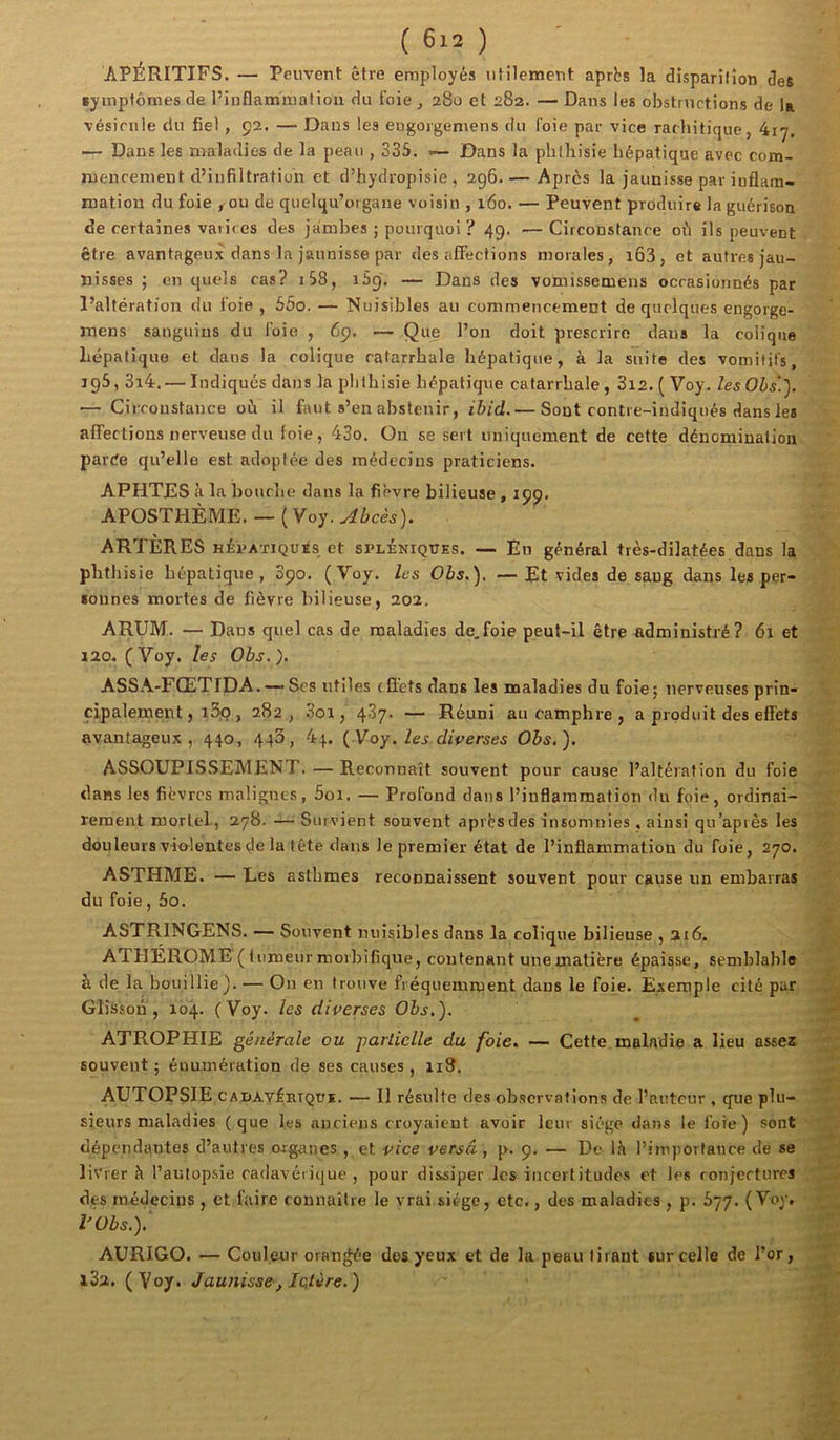 APÉRITIFS. — Peuvent être employés utilement après la disparition des symptômes de l’inflammation du foie, 280 et 282. — Dans les obstructions de la vésicule du fiel , 92. — Dans les eugorgemens du foie par vice rachitique, 417. — Dans les maladies de la peau , 335. 1— Dans la phthisie hépatique avec com- mencement d’infiltration et d’hydropisie , 296.— Après la jaunisse par inflam- mation du foie , ou de quelqu’oigane voisin , 160. — Peuvent produire la guérison de certaines varices des jambes ; pourquoi ? 49. —Circonstance où ils peuvent être avantageux dans la jaunisse par désaffections morales, i63, et autres jau- nisses ; en quels cas? 1S8, iSg, — Dans des vomissemens occasionnés par l’altération du foie , 55o. — Nuisibles au commencement de quelques engorge- inens sanguins du foie , 69. — Que l’on doit prescrire dans la colique hépatique et dans la colique catarrhale hépatique, à la suite des vomitifs, 195,314. — Indiqués dans la phthisie hépatique catarrhale, S12. ( Voy. Zes Oés!). — Circonstance où il faut s’en abstenir, ibid.— Sont contre-indiqués dans les • affections nerveuse du foie, 43o. On se sert uniquement de cette dénomination parée qu’elle est adoptée des médecins praticiens. APHTES à la bouche dans la fièvre bilieuse , 199. APOSTHÈME. — (Voy. ARTÈRES HÉvATiQu^s et spléniques. — En général très-dilatées dans la phthisie hépatique, S90. (Voy. les Obs.). — Et vides de sang dans les per- sonnes mortes de fièvre bilieuse, 202, ARUM. — Dans quel cas de maladies de.foie peut-il être administré? 6i et 120. (Voy. les Obs.). ASSA-FŒTIDA. — Ses utiles effets dans les maladies du foie; nerveuses prin- \ cipalement, i3q , 282, 3oi, 437. — Réuni au camphre , a produit des effets avantageux, 440, 443, 44. {Voy. les diverses Obs,). ASSOUPISSEMENT. — Reconnaît souvent pour cause l’altération du foie r-i- dans les fièvres malignes, 5oi. — Profond dans l’inflammation du foie, ordinai- reraent mortel-, 278. — Survient souvent après des insomnies, ainsi qu’après les douleurs vi&lentes de la tête dans le premier état de l’inflammation du foie, 270. ASTHME. — Les asthmes reconnaissent souvent pour cause un embarras du foie, 5o. ASTRINGENS. — Souvent nuisibles dans la colique bilieuse , 216. 'S ATHÉROME(iiimeurmorhifique, contenant unematière épaisse, semblable à de la bouillie). — On en trouve fréquemment dans le foie. Exemple cité par 'Æ Glisson , 104. (Voy. les diverses Obs.). ^ ^ ATROPHIE générale ou parlielle du foie. — Cette maladie a lieu assez souvent ; éuumération de ses causes , ii3. AUTOPSIE CADAVÉHiQUi. — Il résulte des observations de l’auteur , que plu- . * • sieurs maladies (que les anciens croyaient avoir leur siège dans le foie) sont dépendantes d’autres organes , et vice versa , p. 9. — De là l’importance de se livrer à l’autop.sie cadavérique, pour dissiper les incertitudes et les ronjertures des médecins , et faire connaître le vrai siège, etc., des maladies , p. 577. (Vey* C, l'Obs.).' - AURIGO. — Couleur orangée dos yeux et de la peau tirant sur celle de l’or, i3a. (Voy. Jaunisse, Ictère.) W ' ^ f',' a