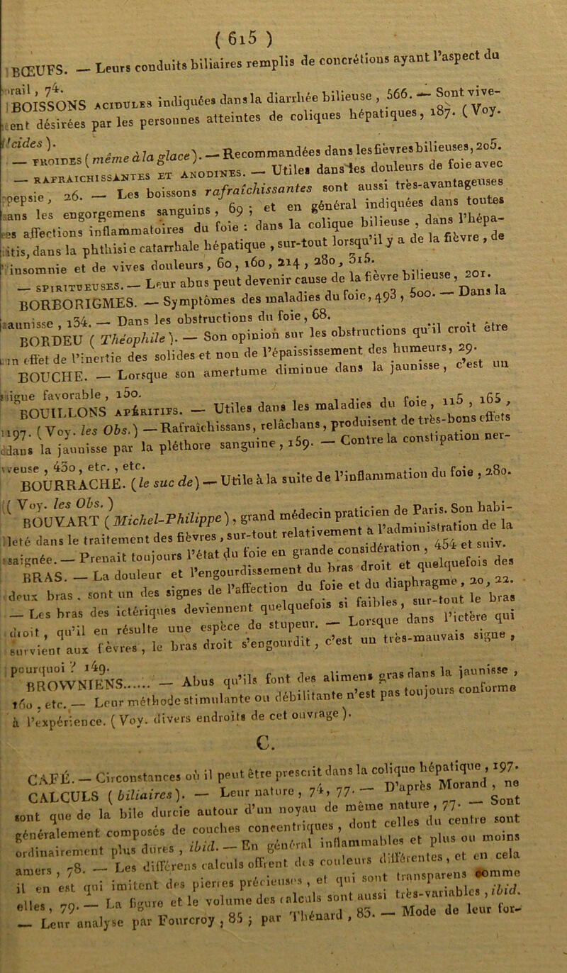 Leurs conduits biliaires remplis de concrétions ayant l’aspect du bœufs. boisions in.Hqu«e. dan.I. diarf.ée bilieuse , 566. - Sont vive- fuîdéswetparles persoeues aUeiotes de celiqass hdpat.ques, sSy. (Voy. / ,i„,d7<.W<.e«l.-Recotniuaudée8dansleslié.iesbilieuses,2o5. _ “3. _ utile, dausie, douleurs de foiearec —~Tb -Lu, ;r:;:i::rirr..o:rr d:’foieVda„, u «f- :itis,daus la phthisie catarrhale hépatique . sur-tout lorsqu .1 y insomnie et de vives douleurs, 6o j i6o , 214 j 2 0, i* ^ _ _ sPiRiTOBUSxs. _ Leur abus peut devenir cause de la fievre BORBORIGMES. — Symptômes des maladies du foie, 498 , -annisse i34. — Dans les obstructions du foie, 68. _ IJORDEU ( Théophile). - Son opinion sur les obslrurt.ous qu . crot e ofiét de Piuortie des solides et non de 1-épaississe.nent des humeurs, BOUCHE. Lorsque son amertume, diminue dan ] i ligue favorable, i5o. , 1 n t; 16S bouillons APÊRiTiPS. — Utiles dans les mala les ’ bons effets 107 ( Voy les Obs. ) — Rafraîchissans, relâcbans , produisent de ti fes iljaûnte p. la pléthore sanguine , r 5p. - Contre la constipation ner- ' ‘ büURRAChÈ.I^^^^^ de) - Utile à la suite de l’inflammation du foie , a8o. ‘ \œvlti'lMickei-pkiiippe), gtaud ,é dans le traitentent de,  , 454 et suiv. ;té dans le trairemenr ucs UC. ‘Mts“’’rrirurr. s-f e^rtfasTson^r ,ls signes d”e Paffection du “C; -,.es bras des ieté.ique. P.ctére qui loit bras des ictériques -J- ^ _ Lorsque dans l’ictère qui mùil PII résulte une espece de stupeur. x^ut h _ ’ I erres , le bras droit s’eugourdit, c’est uu trés-mauva.s s.gu , irvient aux «ROWNIFNS - Abu. qu’il, fout de. alinten. gras dan. la inunlsse , r,r,r-'t?;;éih„de,tin,u,.lnte ou débilitante n’e.t pas .oojours coutornto l’expérience. (Voy. divers endroits de cet ouvrage). c. C.4FÉ. - Circonstance, oi, il peut être prescrit dan, la “dt^' ttri - to^r::;rdeu;é-;e’:r,Tr. - - nhuaircmcnt plus dures , c-.n ge e rlWVArputes et en ce a .8 - Les diffcrens calculs off.ent drs couleurs différentes , c e.'t qui imitent dr-s picne. précieuse, , et q.ri sont llçg „n La Tieure et le volume des tnlciils sont aussi ’ ® J” ‘ , ’ - lies, 79. i-rii 83 Mode de leur tor- - Leur analyse par Fonreroy , 8.5 j par 1 bénard ,