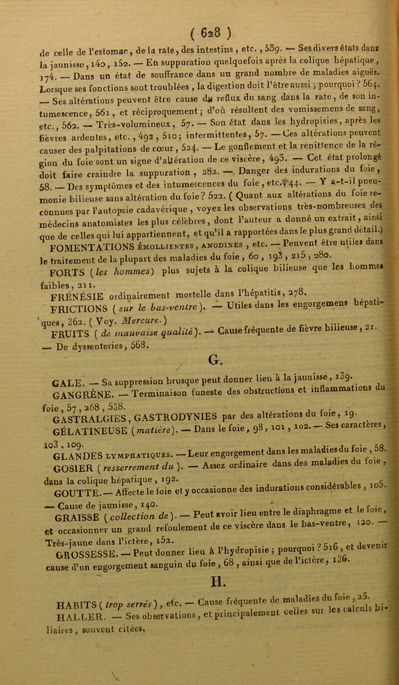 de celle de l’estomac, de la rate, des intestins , etc., SSp. — Ses divers états dam la jaunisse, i4o, 1&2. — En supputation quelquefois après la colique hépatique, J-4, Dans un état de souffrance dans un grand nombre de maladies aiguës. Lorsque ses fonctions sont troublées , la digestion doit l’être aussi j pourquoi ? 664. Ses altérations peuvent être cause djji reflux du sang dans la rate, de son in- tumescence, 56i, et réciproquement; d’où résultent des vomissemens de sang, etc. 562. — Très-volumineux, 57. — Son état dans les hydropisies, après les j fièvres ardentes, etc. , 4g2 , 5io; intermittentes, 67. — Ces altérations peuvent causer des palpitations de cœur , 624. - Le gonflement et la renittence de la ré- gion du foie sont un signe d’altération de ce viscère, 493. — Cet état prolongé doit faire craindre la suppuration , 282. —, Danger des indurations du foie, 58 Des symptômes et des intumescences du foie , etc.7‘44. Y a-t-il pneu- monie bilieuse sans altération du foie? 622. ( Quant aux altérations du foie re- ^ connues par l’autopsie cadavérique , voyez les observations très-nombreuses des j médecins anatomistes les plus célèbres, dont l’auteur a donné un extrait, ainsi que de celles qui lui appartiennent, et qu’il a rapportées dans le plus grand detail.) ' FOMENTATIONS émollientes , anodines , etc. — Peuvent etre utiles dans le traitement de la plupart des maladies du foie , 60 , 19S , 2i5,280, FORTS {les hommes) plus sujets à la colique bilieuse que les hommes . faibles, 211. • o FRÉNÉSIE ordinairement mortelle dans 1 hepatitis, aycS. FRICTIONS {sur le bas-ventre). — Utiles dans les eugorgemens pa 1- 'aues, 362. ( Voy. Mercure.) FRUITS ( de mauvaise qualité). Cause fréquente de fièvre bilieuse, 2i. — De dyssenteries, 568. t / G. I GALE. — Sa suppression brusque peut donner lieu à la jaunisse, i3g. GANGRÈNE. — Terminaison funeste des obstructions et inflammations du GASTRALGIES, GASTRODYNIES par des altérations du foie ,19. GÉLATINEUSE ( matière). — Dans le foie, 98,101,102. — Ses caractères, GLANDES LYMPHATIQUES. — Leur engorgement dans les maladies du foie , 58. GOSIER ( resserrement du ). — Assez ordinaire dans des maladies du loie , 'toÙTTr“eTeio?/;.yo^ ~^Kii‘'{coUccthnde). - Peut .voir lieu eulre le diaphragme et le foie^ et occasionner un grand refoulement de ce viscère dans le bas-ventre, 120. Très-jaune dans l’ictère, i52. _ a pi devenir GROSSESSE. — Peut donner lieu à l’hydropisie ; pourquoi. 5i6 , et d cause ,V«u eogorgemeut .auguiu du foie, 68 , ainsi ,ue de l’.clere, lah- Tl HABITS ( trop serrés), etc. — HALLER. — Ses observations liaires, souvent citées. Cause fréquente de maladies du foie , 25. • , et principalement celles sur les calculs bi-1