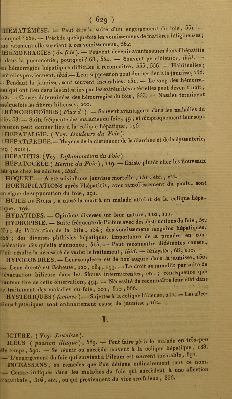 fHÉMATÉMÈSE. -- Peut être la suite d’un engorgement du foie, 55i.— Huqnoi ? 552. — Précède quelquefois les vomissemens de matières füligineuses ; .as rarement elle surrient à ces vomissemens, 562. ^ ^HÉMORRAGIES ( du foie ). — Peuvent devenir avantageuses dans Phépatitis dans la pneumonie; pourquoi? 63,554. — Souvent pernicieuses, ibid. — E5S hémorragies hépatiques difficiles à reconnaître, 555, 556. — Habituelles ; eoù elles proviennent, ibid.— Leur suppression peut donner lieu h. la jaunisse, i38. • ■ Pendant la jaunisse, sont souvent incurables, i5i. — Le sang des hémorm- ees qui ont lieu dans les intestins par les extrémités artérielles peut devenir noir , Ü2. — Causes déterminées des hémorragies du foie, 553. Nasales terminent itielquefois les fièvres bilieuses , 200. HÉMORRHOÏDES ( Flux d'). — Souvent avantageux dans les maladies du i'ie, 38. — Suite fréquente des maladies du foie, 49 ’ et réciproquement leur sup ^•ession peut donner lieu à la colique hépatique, 196. HÉPATALGIE. ( Voy. Douleurs du Foie). HÉPATIRRHÉE.— Moyens de la distinguer de la diarrhée et de la dyssenterie, 79 ( noie). HÉPATITIS. (Voy. Inflammation du Foie). HÉPATOCÈLE ( Hernie du Foie ) , 119. — Existe plutôt chez les nouveaux éés que chez les adultes , ibid. HOQUET. — A été suivi d’une jaunisse mortelle , i5i , etc., etc. HORRIPILATIONS après l’hépatitis, avec ramollissement du pouls, sont inn signe de suppuration du foie, 291. HUILE DE Ricix , a causé la mort à un malade atteint de la colique hépa- iique, ig4. HYDATIDES. — Opinions diverses sur leur nature, 110, m. HYDROPISIE. — Suite fréquente de l’ictère avec des obstructions du foie, 5j; i'5i ; de l’altération de la bile , i34 ; des vomissemens sanguins hépatiques, 1.55 ; des diverses phthisies hépatiques. Importance de la prendre en con iidération dès qu’elle s’annonce, 5i5. — Peut reconnaître différentes causes, 1 ’où résulte la nécessité de varier le traitement, ibid. — Enkystée, 63,110. HYPOCONDRES. —Leur souplesse est de bon augure dans la jaunisse, i5o. — Leur dureté est fâcheuse , 120 , i34 , *99' ““Ee droit se ramollit par suite de 'évacuation bilieuse dans les fièvres intermittentes, etc.; conséquence que ' 'auteur tire de cette observation, 494* Nécessité de reconnaître leur état dans Ire traitement des maladies du foie, 5oi, 5io , 566. HYSTÉRIQUES {femmes ). —Sujettes à la colique bilieuse, 212, — Les attec- 1 ions hystériques sont ordinairement cause de jaunisse ,a62. I. ICTERE. (Voy. /au/zwse). ILÉUS ( passion iliaque) , 58g. — Peut faire péiir le malade en tres-peu itle temps, 5go. — Se réunit ou succède souvent à la colique hépatique , i88. —•L’engorgement du foie qui survient à l’iléum est souvent incurable, 5gi, INCRASSANS, ou remède» que l’on désigne ordinairement sous ce nom. — Contre-indiqués dans les maladies du foie qui succèdent à une affection rratarrhale , 3i6, etc,, ou qui proviennent du vice scrofuleux, 336.