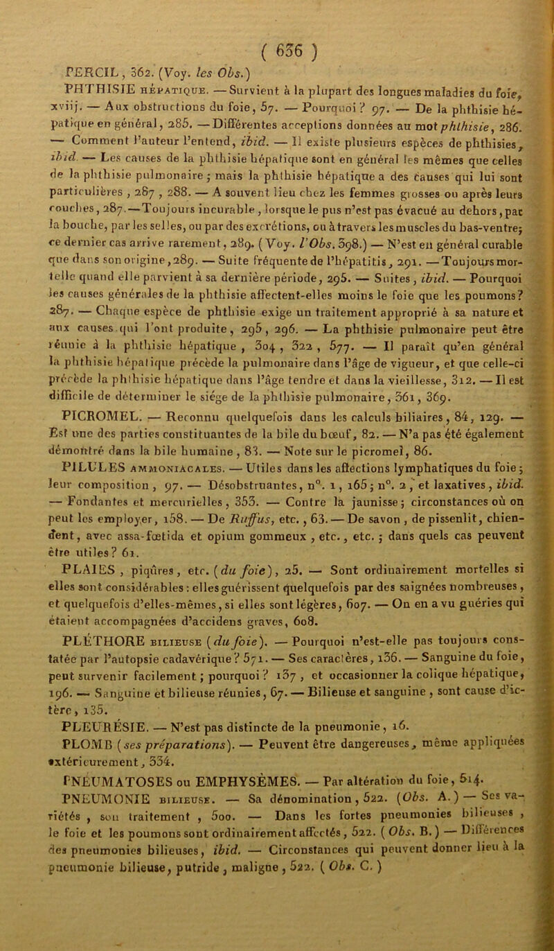 PERCIL, 362. (Voy./es OZ>j.) ; PHTHISIE HÉvATiQUE. —Survient à la plupart des longues maladies du foie, 3tviij, — Aux obstructious du foie, 5y, — Pourquoi ? 97. — De la phthisie hé- patique en général, 286. —Différentes arceptions données au mot phthisie, 286. — Comment l’auteur l’entend, ihid. — Il existe plusieurs espèces de phthisies, ihid. — Les causes de la phthisie hépatique sont en général les mêmes que celles 1 de laplithisie pulmonaire j mais la phthisie hépatique a des éauses qui lui sont ' particulières , 287,288. — A souvent lieu chez les femmes grosses ou après leurs couches, 287.—Toujours incurable, lorsque le pus n’est pas évacué au dehors, pac la bouche, par les selles, ou par des excrétions, ou àtraverslesmusclesdu bas-ventrej ce dernier cas arrive rarement, 289. ( Voy. l’Obs.SçQ.) — N’est eu général curable que dans son origine ,289. — Suite fréquente de l’hépatitis , 291. — Toujours mor- telle quand elle parvient a sa dernière période, 295. — Suites , ibid. — Pourquoi les causes générales de la phthisie affectent-elles moins le foie que les poumons? 287. — Chaque espèce de phthisie exige un traitement approprié à sa nature et aux causes (|ui l’ont produite, 296, 296. — La phthisie pulmonaire peut être jéuuie à la phthisie hépatique , 304. , 622 , 677. — Il paraît qu’en général la phthisie hépatique précède la pulmonaire dans l’âge de vigueur, et que celle-ci précède la phthisie hépatique dans l’âge tendre et dans la vieillesse, 3i2. — Il est difficile de déterminer le siège de la phthisie pulmonaire, 36i, 869. PICROMEL. — Reconnu quelquefois dans les calculs biliaires, 84, 12g. — Est une des parties constituantes de la bile du bœuf, 82. — N’a pas été également démotitré dans la bile humaine , 81. — Note sur le picromeî, 86. PILULES ammoniacales. — Utiles dans les aSections lymphatiques du foie ; leur composition , 97. — Désobstruantes, n°. 1, i65 ; n°. 2 et laxatives , ibid. . — Fondantes et mercurielles, 353. — Contre la jaunisse; circonstances où on peut les employer, i58. — De Ruffus, etc., 63. — De savon, de pissenlit, chien- dent, avec assa-fœtida et opium gommeux , etc., etc. ; dans quels cas peuvent être utiles ? 61. ' PLAIES, piqûres, etc, [du foie), 25. — Sont ordinairement mortelles si * elles sont considérables : elles guérissent quelquefois par des saignées nombreuses, ■! et quelquefois d’elles-mêmes, si elles sont légères, 607. — On en a vu guéries qui étaient accompagnées d’accidens graves, 6o8. ^ PLÉTHORE BILIEUSE [dufoie), —Pourquoi n’est-elle pas toujours cons- %■ tatée par l’autopsie cadavérique? 571. — Ses caraclères, i36. — Sanguine du foie, J|^ peut survenir facilement ; pourquoi ? 137, et occasionner la colique hépatique, 196. ~ Sanguine et bilieuse réunies, 67. — Bilieuse et sanguine , sont cause d’ic- ÿ tèro, i35. î PLEURÉSIE. — N’est pas distincte de la pneumonie, 16. j PLOMB [ses préparations). — Peuvent être dangereuses, même appliquées \ extérieurement, 334. ' PNEUM ATOSES ou EMPHYSÈMES. — Par altération du foie, 614. - PNEUMONIE BiLiEU.SE. — Sa dénomination, 622. [Obs. A.) Ses va- riétés , sou traitement , 5oo. — Dans les fortes pneumonies bilieuses , le foie et les poumons sont ordinairement affectés, 522. ( Obs, B. ) — Différences ^ des pneumonies bilieuses, ibid. — Circonstances qui peuvent donner lieu k la pneumonie bilieuse, putride , maligne , 622. ( Obs. C. )