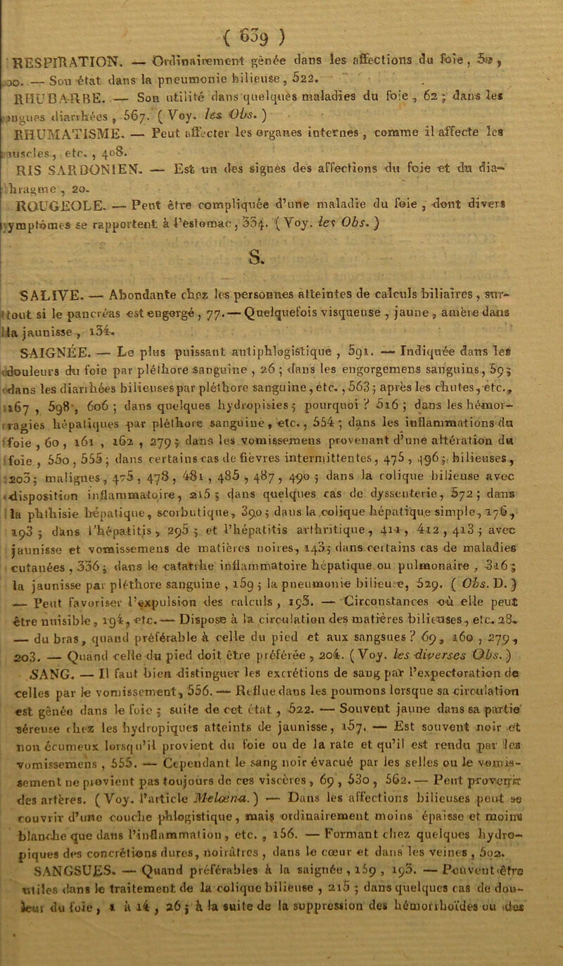 { ) BESPlHATION. — Onlinairernent gênée dans les affections du fo^ie, ^ .00. — Son état dans la pneumonie bilieuse, 622. RHUBARBE. — Son utilité dans quelquès maladies du foie, 62; dans les lî^ngups <lianhées , 667. ( Voy, les Obs. ) RHUMATISME- — Peut affecter les organes internes, comme il affecte les l'Uisrles, etc. , 408. RIS SARDONIEN, Est un des signés des affections du foie et dti dia- hragme , 20. ROUGEOLE- — Peut êt\*e compliquée d’une maladie du foie , dont divers ;.ymptômes se rapportent à l’estomac, 334. (Voy. ie<i Obs, ) I ’ S- SALIVE- — Abondante cb.eE les personnes atteintes de calculs biliaires , sur- tout si le pancréas est engorgé, 77. — Quelquefois visqueuse , jaune, amère dans Ha jaunisse , i34, SAIGNÉE. — Le plus puissant antiphlogistique , 691. — Indiquée dans le* cdouleurs du foie par pléthore sanguine , 26 ; <fans les engorgemens sanguins , (dans les diarrhées bilieuses par pléthore sanguine, etc. , 363 ; après les chu tes, etc., 1167 , SgS', 606; dans quelques hydropisies 5 pourquoi ? 3i6 ; dans les hémor- iiagies hépatiques par pléthore sanguine , etc., 354*, dans les inflammntions da tfoie , 60, 161 , 162 , 2799 dans les vomissemens provenant d’une altération da ifoie , 53o , 355 ; dans rertainscas de fièvres interniittentes, 47S , .1964 bilieuses, ;2o3; malignes, 478, 478, 48i , 485,487, 490 j dans la colique bilieuse avec -disposition inflammatoire, 2i5 5 dans quelques cas de dysseuterie, 572; dans lia phthisie hépatique, scorbutique, 890^ dans la colique hépatique simple, 176, 198} dans l’hépatitis, 2969 et i’hépatitis arthritique, 411, 4i2 , 418 ; avec jaunisse et vomissemens de matières noires, 1405 dans certains cas de maladies cutanées , 336; dans le catatihe inflammatoire hépatique ou pulmonaire , 8165 la jaunisse par pléthore sanguine , 169 ; la pneumonie bilieuse, 629. ( Ois. D. ) Peut favoriser l’expulsion des calculs, ipS. — Circonstances où elle peut être nuisible, 1^4, etc.—- Dispose à la circulation des matières bilitxises, etc. 28» — du bras, quand préférable k celle du pied et aux sangsues ? 69, i6o , 279, 2o3. — Quand celle du pied doit cire préférée , 2o4. (Voy. I^s diverses Obs. ) 5ANG. — Il faut bien distinguer les excrétions de sang par l’expectoration de celles par le vomissement, 556.—- Reflue dans les poumons lorsque sa circulation est gênée dans le foie ^ suite de cet état, 522, — Souvent jaune dans sa partie séreuse (liez les bydropiques atteints de jaunisse, 137. — Est souvent noir .et non écunieux lorsqu’il provient du foie ou de la rate et qu’il est rendu par ücs vomissemens , 555. — Cependant le .‘^ang noir évacué par les selles ou le voinis- «emenl ne piovient pas toujours de ces viscères , 69,53o , 502. — Peut provciT« des artères. (Voy. Melœn-a.') -— Dans les affections bilieuses peut »e rouvrir d’une couche phlogistique, mai? ordinairement moins épaisse et moirro blanche que clans l’inflammation, etc. , i56. —Formant cliez quelques hydro- piques des concrétion* dures, noirâtres , dans le cœur et dans les veines , 5qz. SANGSUES. — Quand préférables à la saignée , iSp , ipS. —Pcuvent<êfTtJ miles dans le traitement de la colique bilieuse , 2i5 ; dans quelques cas de dou- iewr du foie , t a i4 , 26 j à la suite de la suppression des héaiorrhoïdes ou dus