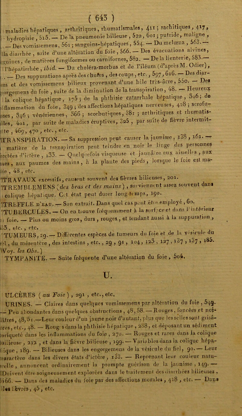 ( 645 ) makclies hépatiques , arthritiques, rhumatismales, 411; rachitiques, 417, ■ hydropisie,5i5. — Delà pneumonie bilieuse , 622, 601 ; putride^ maligne , — Des vomissemeiis, 56i ; sanguins-hépatiques, 554, — Du melœua , 563.— iladiairhée , suite d’une altération du foie, 566. - Des évacuations alvines, couines, de matières fungiformes ou carnifornes, 582.^ — De la lienterie, 583. l’hépatirrhée , ihid. — Du choléra-morbus et de l’iléum (d’apvèsM. Odier), . _ Des suppurations après des chufes , des coups, etc,, 697,616. — Des diar- ees et des vomissemens bilieux provenant d’une bile très-acre, 55o. — Del t.oreemens du foie , suite de la diminution de la transpiration, 48. — Heureux k colique hépatique, 176 ; de la phthisie catarrhale hépatique, 3o6; de ^ flammation du foie, 849 ; des affections hépatiques nerveuses, 428 ; scrofu- fsses, 346-, vénériennes, .366; scorbutiques, 38i ; arthritiques et rhumatis- liles, 4oi, par suite de maladies éruptives, 325 , par suite de fièvre intermit- r te , 469, 470 , etc. J etc. ITRANSPIRATION. — Sa suppression peut causer la jaunisse , i38,161. —r l matière de la transpiration peut teindre en noir le linge des personnes fc’ctées d’ictère , i33. — Quelquefois visqueuse et jaunâtre eux aisselles , aux dâes, aux paumes des mains, h. la plante des pieds, lorsque le foie est raa- iMe , 48 , etc. 7TRAVAUX excessifs, causent souvent des fièvres bilieuses, 201. 'ITREMBLEMENS (des hras et des mains) , siii vienmnt assez souvent dani colique hépatique. Gel état peut durer long-timps, 190. ITREFFLE d'eXU. — S.on extrait. Dans quel cas peut êtie employé , 60. 'TUBERCULES. — On en tiouve fréquemment à la surf eee! dans l’intérieur Bi foie. — Plus ou moins gros, durs , rouges , et tendant aussi à la suppuration , il-3 , etc. , etc. TUMEURS, 29. — Différentes espèces de tumeurs du foie et de la vésicule du p?l , du mésentère , des intestins , etc., 29 , 9‘ > > ^^7 > ^^7 > ^^7 > Woy. les Obs. ) TYMPANITE. — Suite fréquente d’une altération du foie , 5o4. U. ULCÈRES ( au Foie) , 291 , etc., etc. URINES. — Claires dans quelques vomissemens par altération du foie , 64g. — Peu alioiukntes dans quelques obstructions , 48,58. — Rouges, Iqncées et noi* litres, 48,51.—Leur couleur d’un jaune noir d’autant, ]il us que les selles sont gi isa- rres, et c., 48. — Roug' s dans la phthisie hépatique , 288, et déposant un sédiment biriqueté dans les inflammations du foie , 270. — Rouges et rares dans la colique biiaeuse, 212 , et dans la fièvre bilieuse, 199. — Variables dans la colique hépa- I ique, 189. — Bilieuses dans les engorgeraeus de la vésicule du fiel, 90.— Leur [ ■arartère dans les divers états d’ictère, i33. — Reprenant leur couleur iiaïu- tcelle , annoncent ordinairement la prompte guérison de la jaunisse , 149.— IDoivent être soigneusement explorées dans 1e tiaitcmeiil des diarrhées bilieuses, 5)66. — Dans des maladies du l'oie par des affections morales , 418 , etc. — Dan* :i«il èvres, 46, etc.