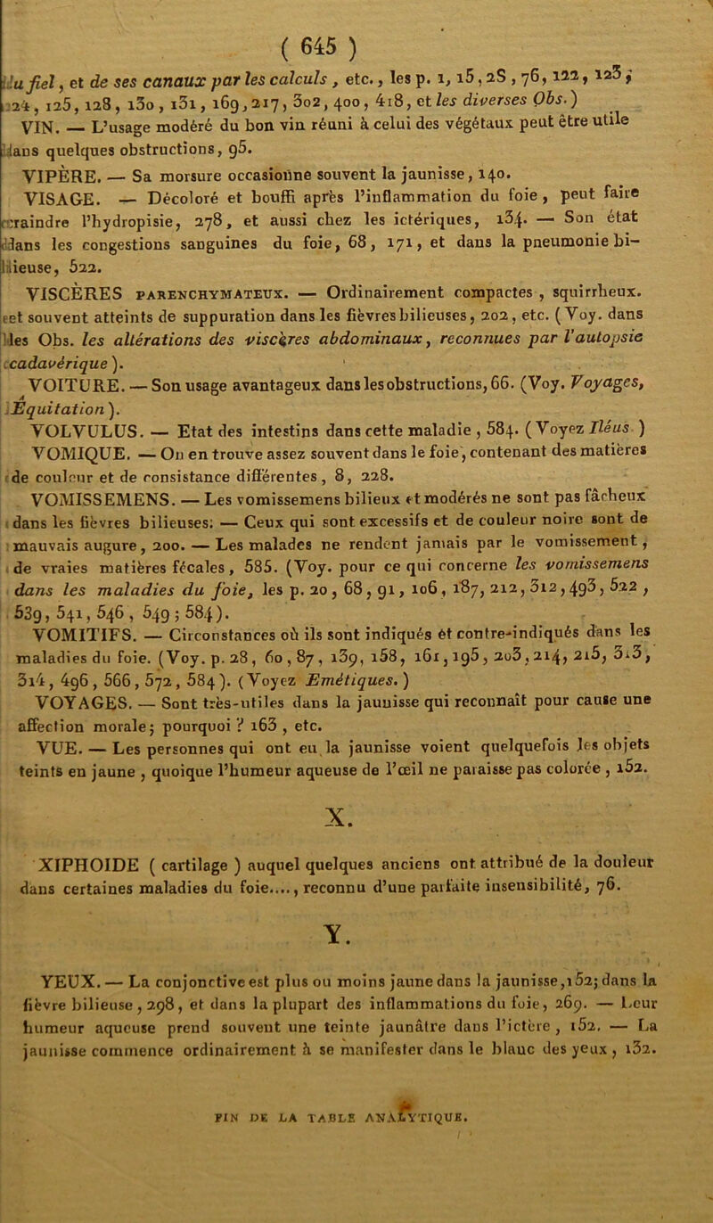 Uafiel, et de ses canaux par les calculs, etc., les p. i5, aS, 76, iM y ; 125, 128, i3o, i3i, 169,217, 3o2, 400, 4i8, ctles diverses Obs.) VIN. L’usage modéré du bon vin réuni à celui des végétaux peut être utile laus quelques obstructions, g5. VIPÈRE. — Sa morsure occasionne souvent la jaunisse, 140. VISAGE. — Décoloré et bouffi après l’inflammation du foie, peut faire rcraindre l’hydropisie, 278, et aussi chez les ictériques, — Son état ddans les congestions sanguines du foie, 68, 17^» dans la pneumonie bi- liiieuse, 622. VISCÈRES PARENCHYMATEUX. — Ordinairement compactes , squirrheux, eet souvent atteints de suppuration dans les fièvres bilieuses, 202, etc. ( Voy. dans Mes Obs. les altérations des viscères abdominaux, reconnues par l’autopsie (Cadavérique'). VOITURE. — Son usage avantageux dans les obstructions, 66. (Voy. Voyages, .Equitation ). VOLVÜLÜS. — Etat des intestins dans cette maladie , 684. (Voyez Iléus ) VOMIQUE. On en trouve assez souvent dans le foie', contenant des matières rde coulnur et de consistance différentes, 8, 228. VOMISSEMENS. — Les vomissemens bilieux et modérés ne sont pas fâcheux (dans les fièvres bilieuses; Ceux qui sont excessifs et de couleur noire sont de mauvais augure, 200. — Les malades ne rendent jamais par le vomissement,' de vraies matières fécales, 585. (Voy. pour ce qui concerne les vomissemens dans les maladies du foie, les p. 20, 68, gi, 106, i'87, 212,3i2,493) ^2.2 , 53g, 541,546 , 549 ; 584 ) ■ VOMITIFS. — Circonstances où ils .sont indiqués ét contre-indiqués dans les maladies du foie. ( Voy. p. 28 , 60,87 , 169, i58, 161, ig5,2ü3,214» 2i5, 3*3, 3i4, 4g6,566,672,684 ). (Voyez Emétiques. ) VOYAGES. — Sont très-utiles dans la jaunisse qui reconnaît pour cause une affection morale} pourquoi ? i63 , etc. VUE. — Les personnes qui ont eu, la jaunisse voient quelquefois Jes objets teints en jaune , quoique l’humeur aqueuse de l’œil ne paraisse pas colorée , 162. X. XIPHOIDE ( cartilage ) auquel quelques anciens ont attribué de la douleur dans certaines maladies du foie...., reconnu d’une parfaite insensibilité, 76. Y. YEUX. — La conjonctive est plus ou moins jaune dans la jaunisse,t52; dans la fièvre bilieuse , 298, et dans la plupart des inflammations du foie, 269. — l.eur humeur aqueuse prend souvent une teinte jaunâtre dans l’ictère, 162. — La jauirisse commence ordinairement h se manifester dans le blanc des yeux , i32. FIN DE LA TABLE AN.VtYTIQUH.