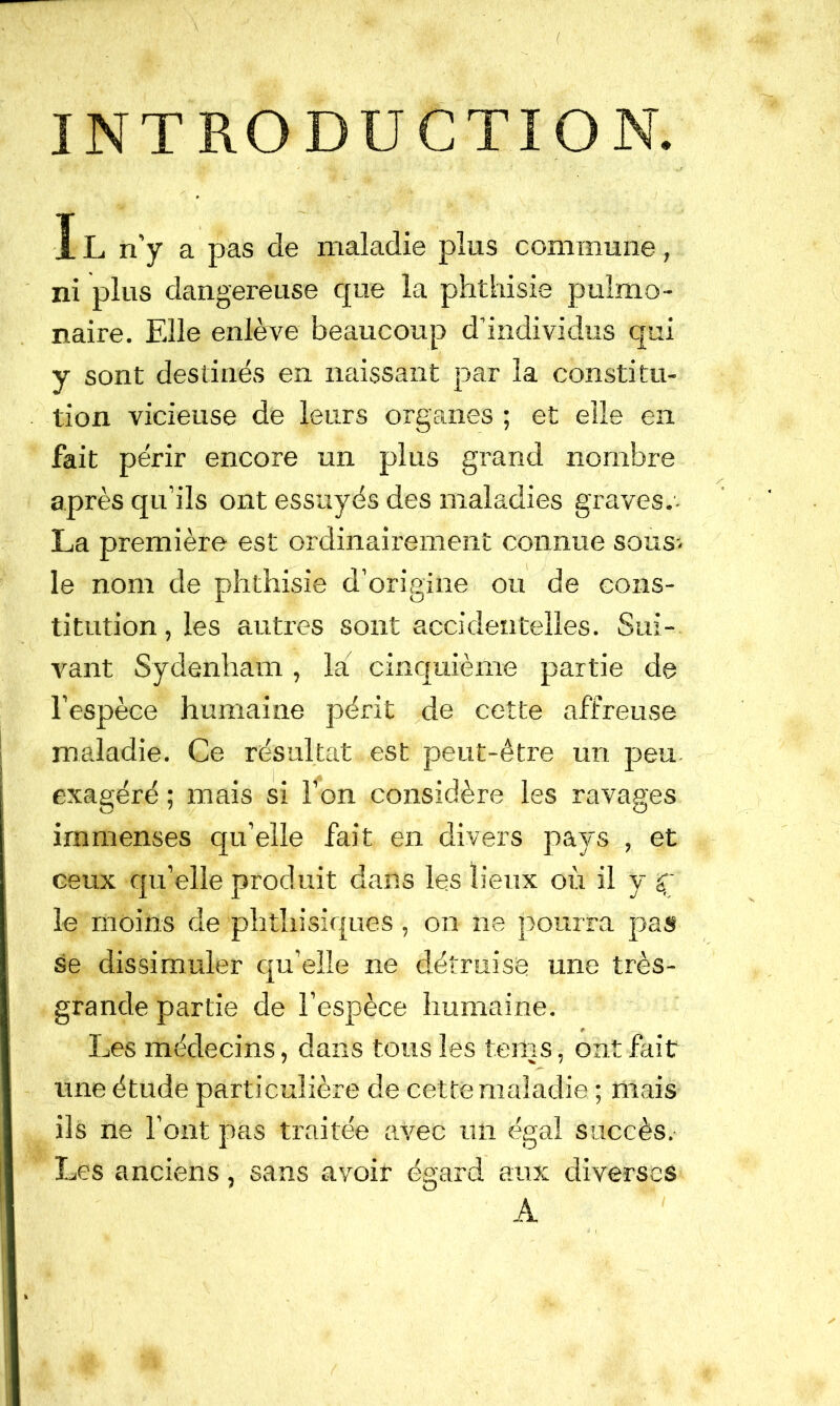 INT Îl n’y a pas de maladie plus commune , ni plus dangereuse que la phthisie pulmo- naire. Elle enlève beaucoup d’individus qui y sont destinés en naissant par la constitu- tion vicieuse de leurs organes ; et elle en fait périr encore un plus grand nombre après qu’ils ont essuyés des maladies graves.- La première est ordinairement connue sous-, le nom de phthisie d’origine ou de cons- titution , les autres sont accidentelles. Sui- vant Sydenham, la cinquième partie de l’espèce humaine périt ^de cette affreuse maladie. Ce résultat est peut-être un peu exagéré ; mais si l’on considère les ravages immenses qu’elle fait en divers pays,, et ceux qu’elle produit dans les lieux où il y le moins de phthisiques , on ne pourra pas se dissimuler qu’elle ne détruise une très- grande partie de l’espèce humaine. # Les médecins, dans tous les tems, ont fait une étude particulière de cette maladie ; mais ils ne l’ont pas traitée avec un égal succès. Les anciens, sans avoir égard aux diverses