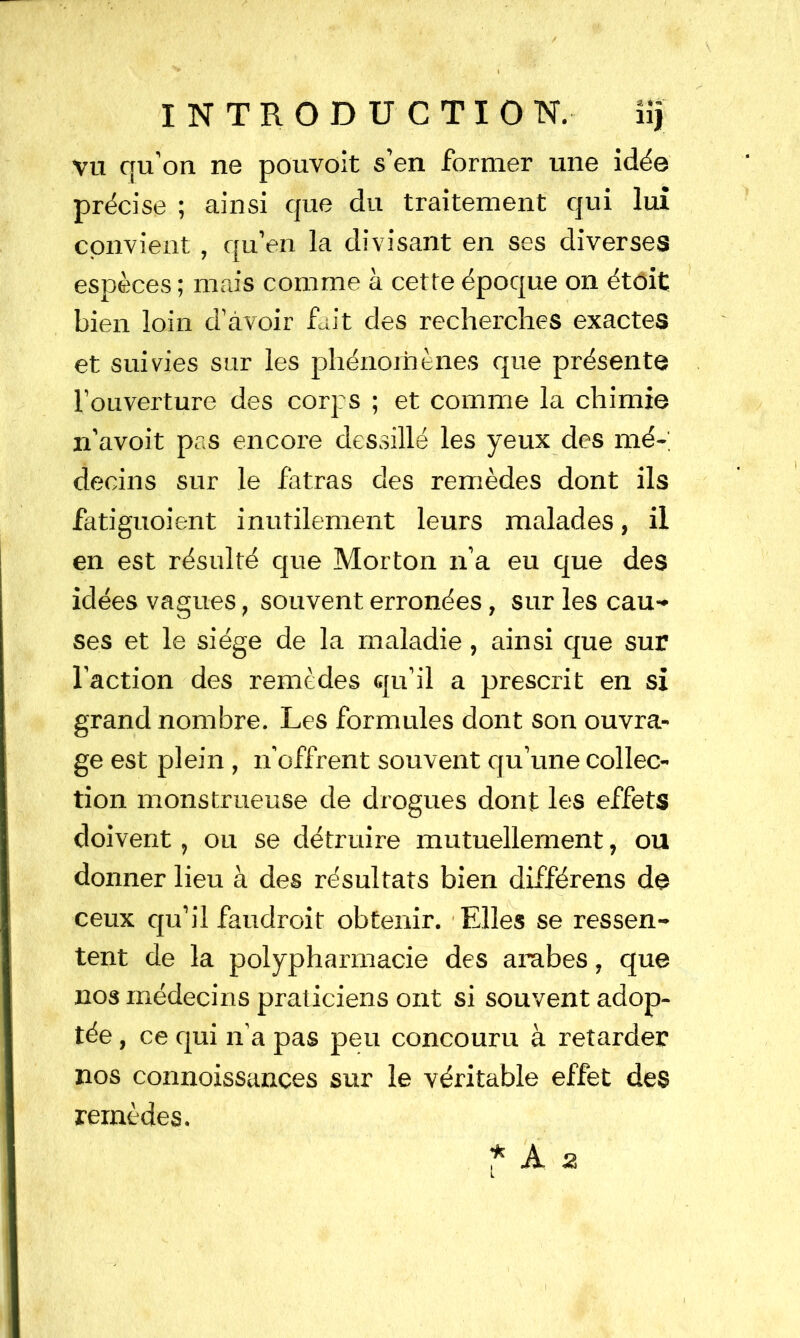 vu qu’on ne pouvoit s’en former une idée précise ; ainsi que du traitement qui lui convient , qu’en la divisant en ses diverses espèces ; mais comme à cette époque on étôit bien loin d’avoir fait des recherches exactes et suivies sur les phénoinènes que présente l’ouverture des corps ; et comme la chimie n’avoit pas encore dessillé les yeux des mé-, decins sur le fatras des remèdes dont ils fatiguoient inutilement leurs malades, il en est résulté que Morton n’a eu que des idées vagues, souvent erronées, sur les cau- ses et le siège de la maladie, ainsi que sur l’action des remèdes qu’il a prescrit en si grand nombre. Les formules dont son ouvra- ge est plein , n’offrent souvent qu’une collec- tion monstrueuse de drogues dont les effets doivent, ou se détruire mutuellement, ou donner lieu à des résultats bien différens do ceux qu’il faudroit obtenir. Elles se ressen- tent de la polypharmacie des arabes, que nos médecins praticiens ont si souvent adop- tée , ce qui n’a pas peu concouru à retarder nos connoissances sur le véritable effet des remèdes. * A 2