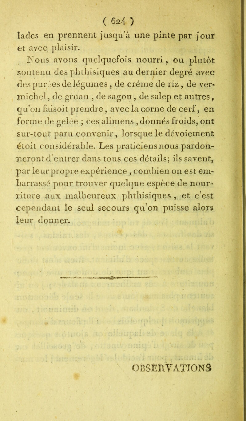 f I ( 624 ) lades en prennent jusqu’à une pinte par jour et avec; plaisir. . Kous avons quelquefois nourri, ou plutôt soutenu des plithisiques au dernier degré avec des purJes de légumes, de crème de riz, de ver- michel, de gruau , de sagou, de salep et autres, qu’on faisoit prendre, avec la corne de ceif, en forme de gelée ; ces alimens , donnés froids, ont sur-tout paru convenir, lorsque le dévoiement étoit considéi’abîe. Les praticiens nous pardon- neront d’entrer dans tous ces détails; ils savent, par leur propre expérience , combien on est em- barrassé pour trouver cjuelque espèce de nour- riture aux malheureux phthisiques , et c’est cependant le seul secours qu’on puisse alors leur donner. ) ■ ■ • ' < . * - • î - . ■ OBSÈB. TAXIONS /