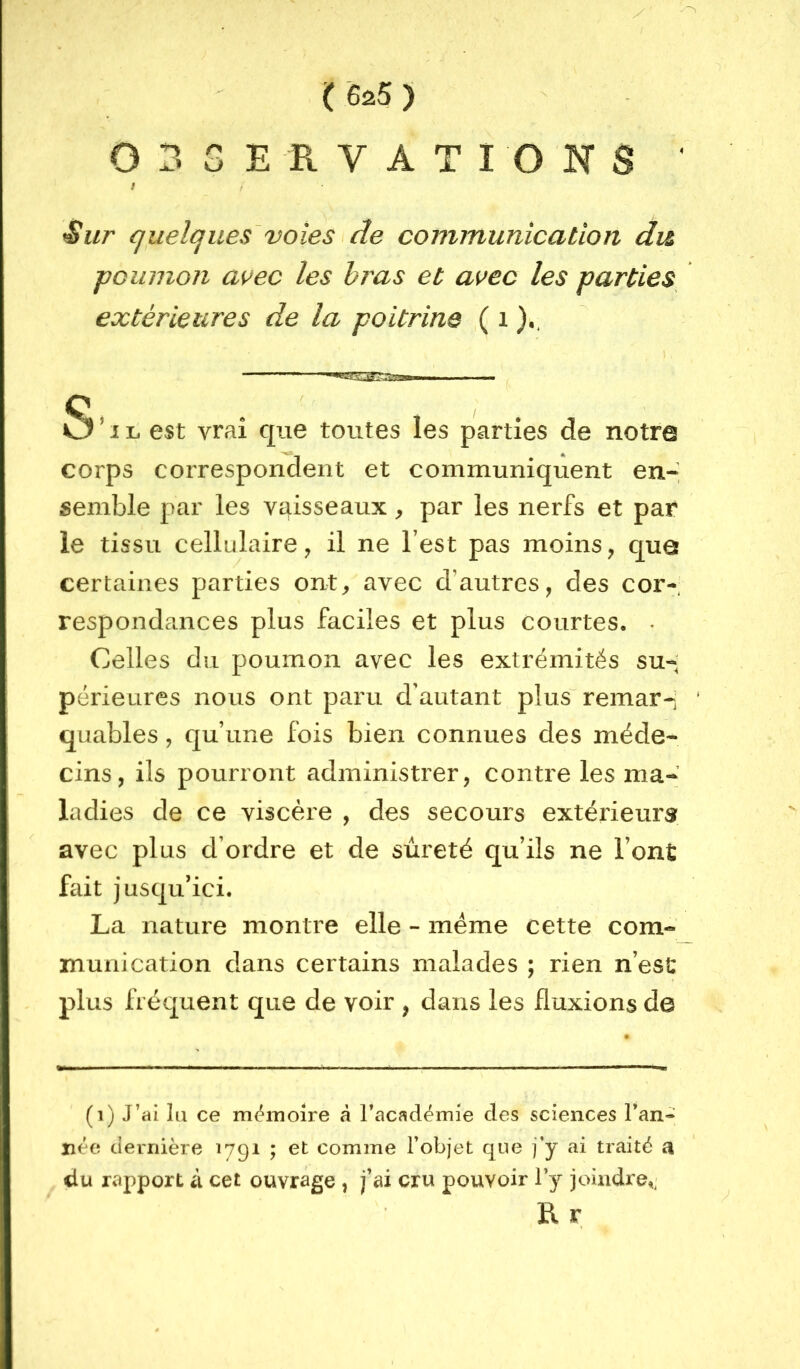 ( 625 ) OBSERVATIONS ' / ^ur quelques'voies ^ de communication du ■poumon avec les hras et avec les parties extérieures de la poitrine \, O ^ IL est vrai que toutes les parties de notro corps correspondent et communiquent en-; semble par les vaisseaux, par les nerfs et par le tissu cellulaire, il ne l’est pas moins, quô certaines parties ont, avec d’autres, des cor- respondances plus faciles et plus courtes. . Celles du poumon avec les extrémités su-; périeures nous ont paru d’autant plus“ remar-i ‘ quables, qu’une fois bien connues des méde- cins, ils pourront administrer, contre les ma- ladies de ce viscère , des secours extérieurs avec plus d’ordre et de sûreté qu’ils ne l’ont fait jusqu’ici. La nature montre elle - meme cette com- munication dans certains malades ; rien n’est plus fréquent que de voir , dans les fluxions de (i) J’ai lu ce mémoire à l’académie des sciences l’an- née dernière 1791 ; et comme l’objet que j’y ai traité a du rapport à cet ouvrage , j’ai cru pouvoir l’y joindre,^ B. r