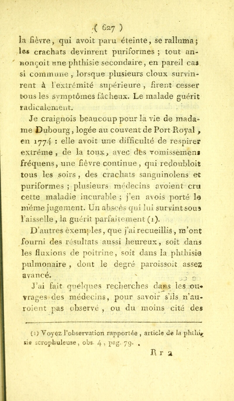 /( 6s7 ) îa fièvre ^ qui avoit paru éteinte, se ralluma ; 1^« crachats devinrent puriformes ; tout an- ^ conçoit i^ne phthisie secondaire, en pareil cas si commune 5 lorsque plusieurs doux survin- rent à l’extrémité supérieure , firent cesser tous les symptômes fâcheux. Le malade guérit radicalement» Je craignois beaucoup pour la vie de mada- me Dubourg, logée au couvent de Port-Royal ^ en 1774 • ^11^ avoit une difficulté de respirer extrême , de la toux, avec dtîs Tomissemens fréquens, une fièvre continue, qui reçloubloit tous les soirs , des crachats sanguinolens et puriformes; plusieurs nuklecins avoient cru cette maladie incurable ; j’en avois porté le meme jugement. Un abscès qui lui survint souà l’aisselle, la guérit parfaitement (1). D’autres èxenijdes, que j’ai recueillis , m’ont fourni des résultats aussi heureux, soit dans les fluxions de poitrine, soit dans la phthisie pulmonaire , dont le degré paroissoit asses avancé. ' J J’ai fait quelques recnercîies dans lésion* vrages des médecins, pour savoir s’ils n’au- roieut pas observé , ou du moins cité des (1) Voyez Tobservation rapporlée , article de la phtlii# ûe scrophuleuse, obs. 4 ? 79» • B. r a