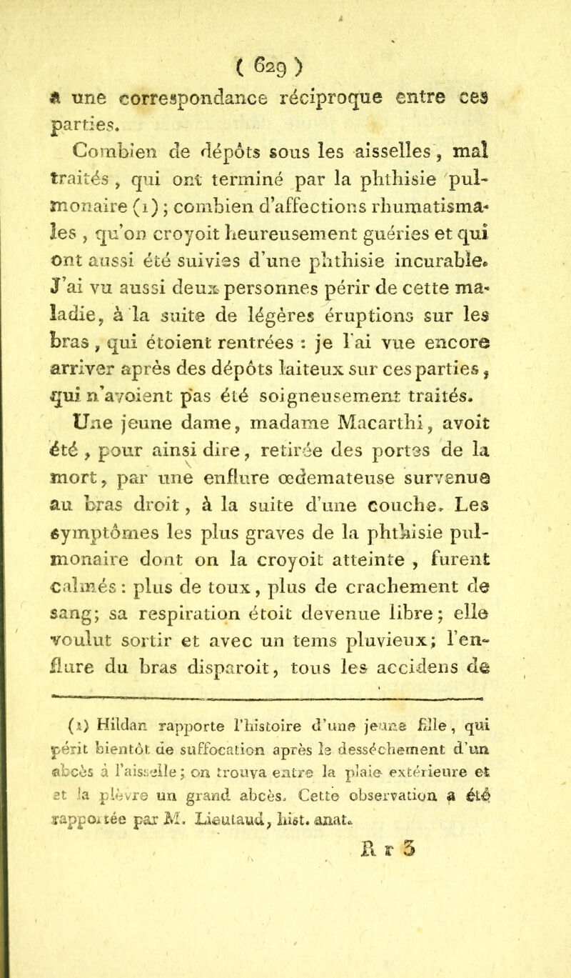 Tine correspondance réciproque entre C63 parties. Combien de dépôts sous les aisselles, mal traités ^ qui ont terminé par la phthisie 'pul- monaire (i) ; combien d’affections rhumatisma^ les J qu’on croyoit heureusement guéries et qui ont aussi été suivies d’une phthisie incurable® J’ai vu aussi demt personnes périr de cette ma-* ladie^ à la suite de légères éruptions sur les bras, qui étoienfc rentrées : je lai vue encore arriver après des dépôts laiteux sur ces parties ^ qui rdavoient pas été soigneusement traités. Une jeune dame, madame Macarthi, avoit été , pour ainsi dire, retirée des portes de la mort, par une enflure œdémateuse survenue au bras droit, à la suite d’une couche^ Les éymptômes les plus graves de la phthisie pul- monaire dont on la croyoit atteinte , furent calmés: plus de toux, plus de crachement de sang; sa respiration étoit devenue libre; elle voulut sortir et avec un teins pluvieux; l’en- flure du bras disparoit, tous les accideiis de (i) Hildan rapporte i’iiistoire d’une jeana fille, qui périt bientôt de suffocation après I3 dessèchement d’un «ibcès à faisselle ; on trouva entre la plaie extérieure et et la plèvre un grand abcès. Cette observation a irappoi- tée pai' M. Lieaiaud, îiiôt. anat^ r». r 5