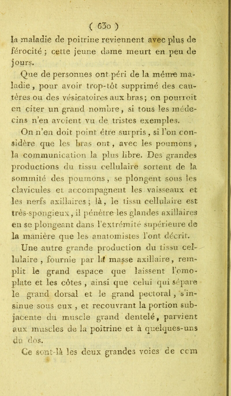 |a maladie de poitrine reviennent avec plu§ de férocité ; cette jeune dame meurt en peu de jours. Que de personnes ont péri de la mêm-e ma- ladie , pour avoir trop-tôt supprimé des cau- tères ou des vésicatoires aux bras ; on pourroit en citer un grand nombre, si tous les méde- cins n’en avoient vu de, tristes exemples. - On n’en doit point être surpris , si l’on con- sidère que les bras ont, avec les poumons , la communication la plus libre. Des grandes productions du tissu cellulaire sortent de la sommité des poumons , se plongent sous les clavicules et accompagnent les vaisseaux et les nerfs axillaires ; là, le tissu cellulaire est très-spongieux, il pénètrcrles glandes axillaires eu se plongeant dans l’extrémité supérieure de la manière que les anatomistes font décrit. Une autre grande production du tissu cel--^ lulaire , fournie par Id masse axillaire, rem- plit le grand espace que laissent l’omo- plate et les côtes , ainsi que celui cjui sépare • le grand dorsal et le grand pectoral, s’in- sinue sous eux , et recouvrant la portion sub- jacente du muscle grand dentelé, parvient aux muscles de la poitrine et à quelques-uns du dos. f , Ce scmt-Ià les deux grandes voies de ccm