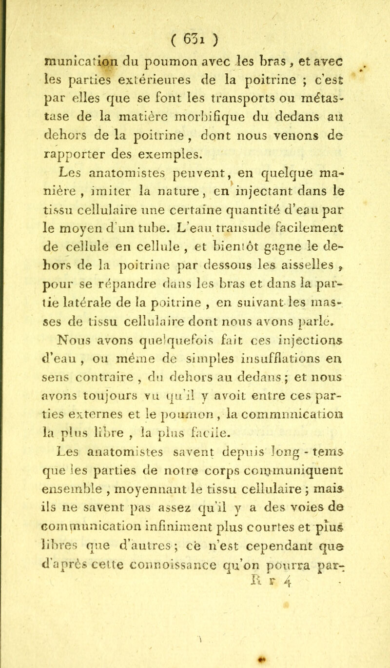 f munication du poumon avec les bras ^ et avec les parties extérieures de la poitrine ; c’est par elles que se font les transports ou métas- tase de la matière morbifique du dedans au dehors de la poitrine , dont nous venons de rapporter des exemples. Les anatomistes peuvent, en quelque ma^ niére , imiter la nature, en injectant dans le tissu cellulaire une certaine quantité d'eau par le moyen d’un tube. L’eau traiisude facilement de cellule en cellule , et bieniôt gagne le de- hors de la poitrine par dessous les aisselles ^ pour se répandre dans les bras et dans la par- tie latérale de la poitrine , en suivant les mas-. ses de tissu cellulaire dont nous avons parlé* Nous avons quelquefois fait ces injections d’eau , ou même de simples insufflations en sens contraire , dn dehors au dedans ; et nous avons toujours vu qu’il y avoit entre ces par- ties externes et le poumon , la commnnicatioa la plus libre , la plus facile. Les anatomistes savent depuis long - tems que les parties de notre corps coii]ununiquent ensemble , moyennant le tissu cellulaire ; mai^ ils ne savent pas assez qu’il y a des voies de communication infiniment plus courtes et plus libres que d’autres ; ce n’est cependant que d’après cette connoissance qu’on pourra par- li r 4