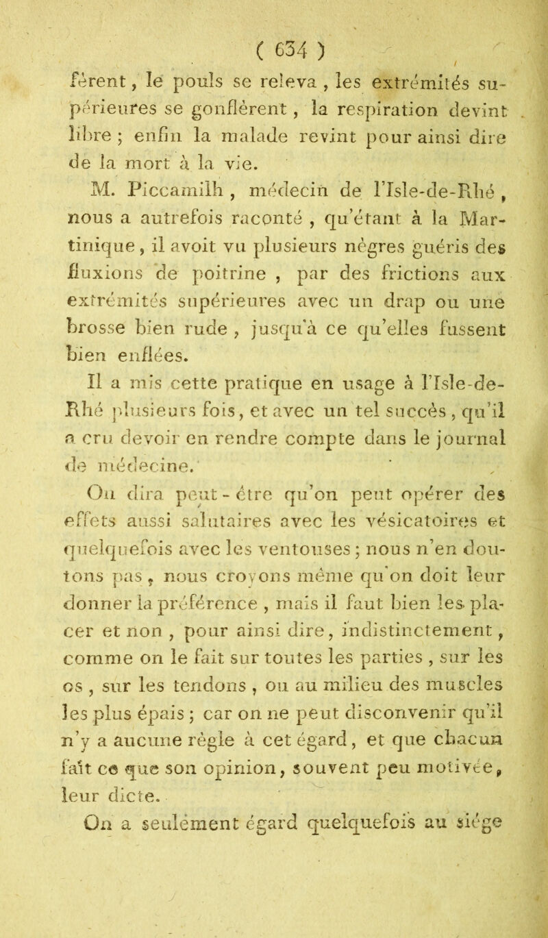 / fèrent, lé pouls se releva , les extrémités su- périeures se gonflèrent, la respiration devint, libre ; enfin la malade revint pour ainsi dire de la mort à la vie. M. Piccamilh , médecin de l’Isle-de-Pdié , nous a autrefois raconté , qu’étant à la Mar- tinique , il avoit vu plusieurs nègres guéris des fluxions de poitrine , par des frictions aux extrémités supérieures avec un drap ou une brosse bien rude , jusqu'à ce qu’elles fussent bien enflées. Il a mis cette pratique en usage à l’Isle-de- Rhé jd.usieurs fois, et avec un tel succès , qu’il 0 cru devoir en rendre compte dans le journal de médecine.' Ou dira peut - être qu’on peut opérer des effets aussi salutaires avec les vésicatoires et quelquefois avec les ventouses ; nous n’en dou- tons pas f nous croyons même qu'on doit leur donner la préférence , mais il faut bien les pla- cer et non , pour ainsi dire, indistinctement, comme on le fait sur toutes les parties , sur les os , sur les tendons , ou au milieu des muscles les plus épais ; car on ne peut disconvenir qu’il n’y a aucune règle à cet égard, et que cliacun fait ce que son opinion, souvent peu motivée, leur dicte. On a seulément égard quelquefois au siège